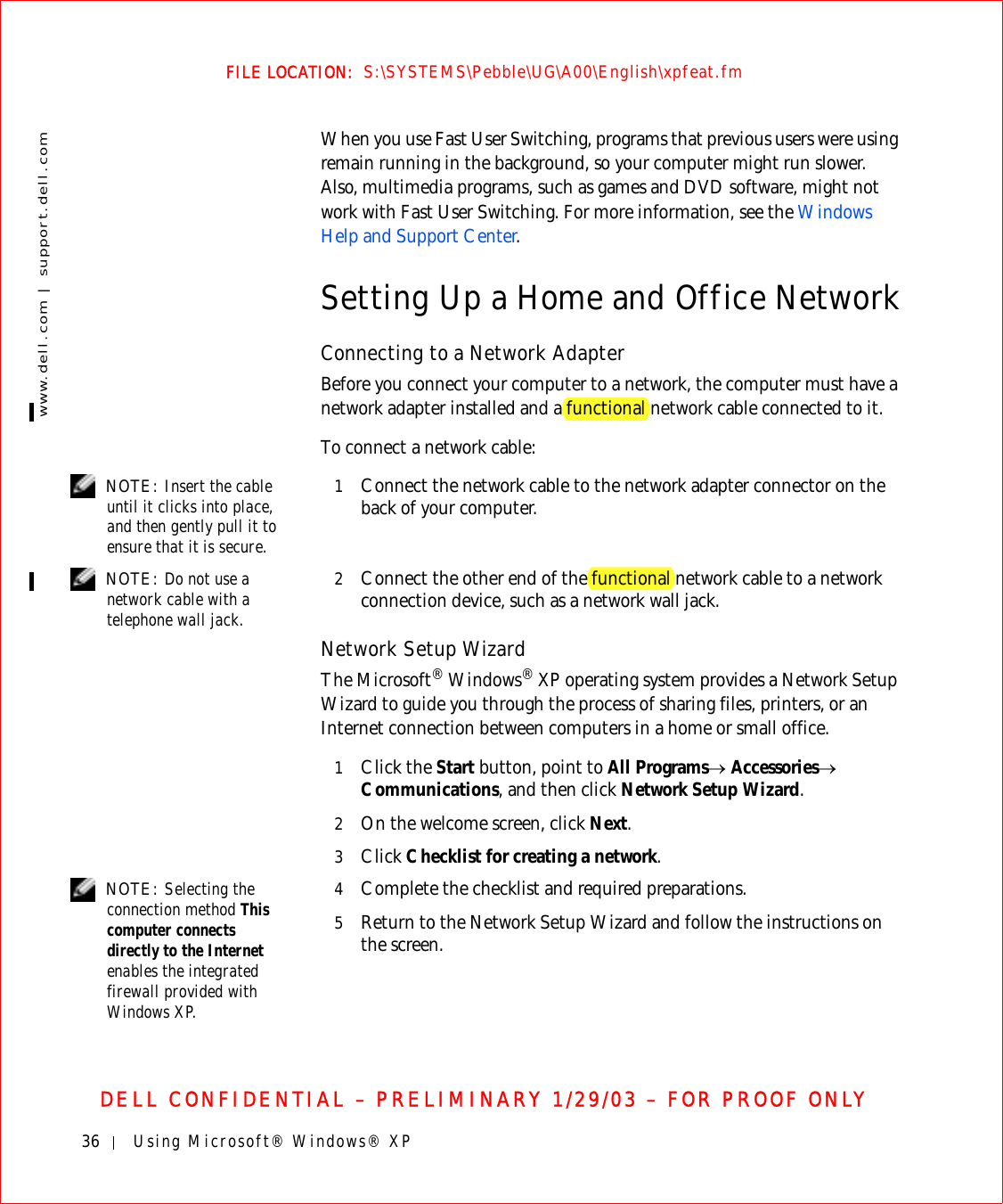 36 Using Microsoft® Windows® XPwww.dell.com | support.dell.comFILE LOCATION:  S:\SYSTEMS\Pebble\UG\A00\English\xpfeat.fmDELL CONFIDENTIAL – PRELIMINARY 1/29/03 – FOR PROOF ONLYWhen you use Fast User Switching, programs that previous users were using remain running in the background, so your computer might run slower. Also, multimedia programs, such as games and DVD software, might not work with Fast User Switching. For more information, see the Windows Help and Support Center.Setting Up a Home and Office NetworkConnecting to a Network AdapterBefore you connect your computer to a network, the computer must have a network adapter installed and a functional network cable connected to it.To connect a network cable: NOTE: Insert the cable until it clicks into place, and then gently pull it to ensure that it is secure.1Connect the network cable to the network adapter connector on the back of your computer. NOTE: Do not use a network cable with a telephone wall jack.2Connect the other end of the functional network cable to a network connection device, such as a network wall jack.Network Setup WizardThe Microsoft® Windows® XP operating system provides a Network Setup Wizard to guide you through the process of sharing files, printers, or an Internet connection between computers in a home or small office.1Click the Start button, point to All Programs→ Accessories→ Communications, and then click Network Setup Wizard.2On the welcome screen, click Next.3Click Checklist for creating a network. NOTE: Selecting the connection method This computer connects directly to the Internet enables the integrated firewall provided with Windows XP.4Complete the checklist and required preparations.5Return to the Network Setup Wizard and follow the instructions on the screen.