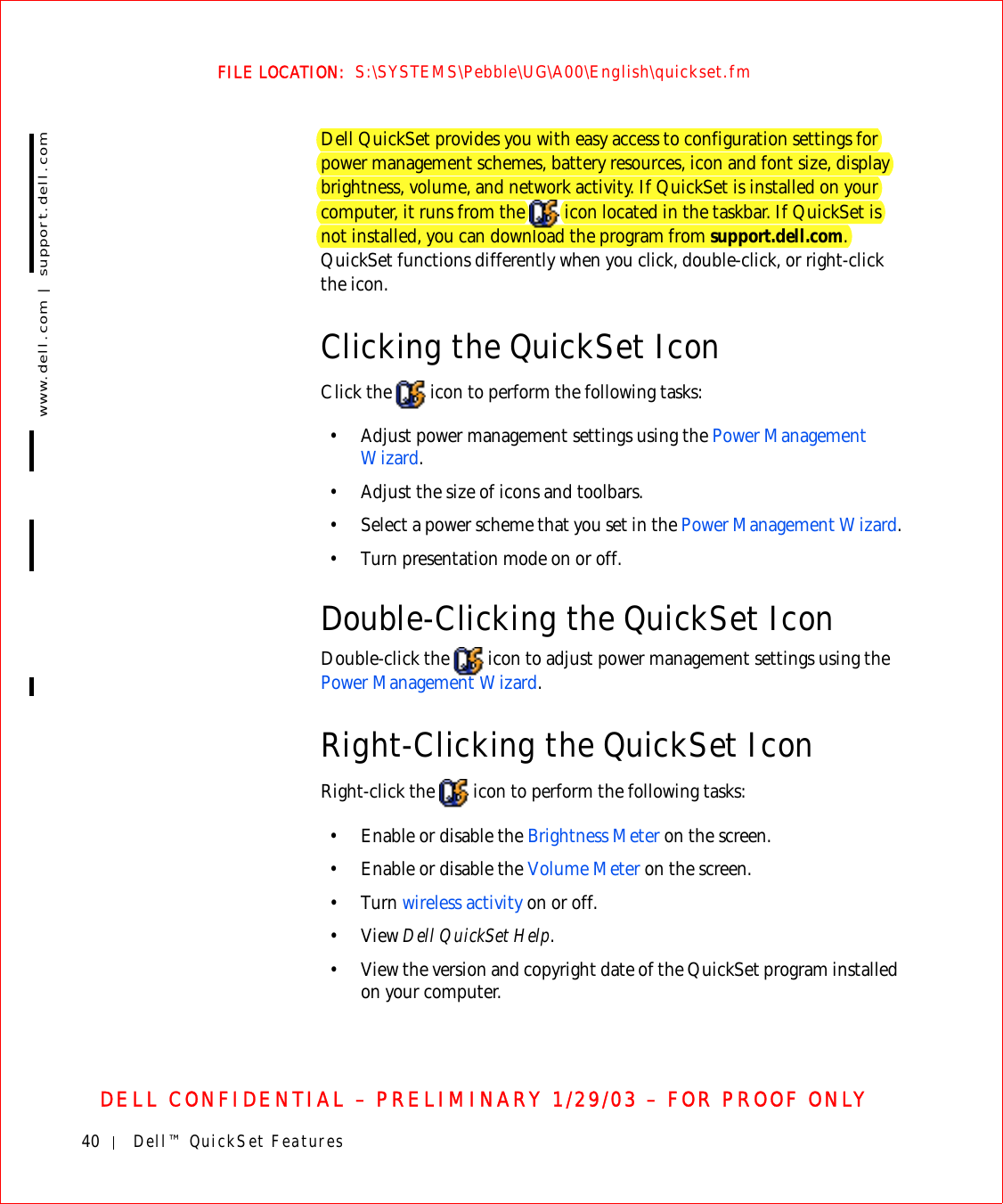 40 Dell™ QuickSet Featureswww.dell.com | support.dell.comFILE LOCATION:  S:\SYSTEMS\Pebble\UG\A00\English\quickset.fmDELL CONFIDENTIAL – PRELIMINARY 1/29/03 – FOR PROOF ONLYDell QuickSet provides you with easy access to configuration settings for power management schemes, battery resources, icon and font size, display brightness, volume, and network activity. If QuickSet is installed on your computer, it runs from the   icon located in the taskbar. If QuickSet is not installed, you can download the program from support.dell.com. QuickSet functions differently when you click, double-click, or right-click the icon.Clicking the QuickSet IconClick the   icon to perform the following tasks:• Adjust power management settings using the Power Management Wizard.• Adjust the size of icons and toolbars.• Select a power scheme that you set in the Power Management Wizard.• Turn presentation mode on or off.Double-Clicking the QuickSet IconDouble-click the   icon to adjust power management settings using the Power Management Wizard.Right-Clicking the QuickSet IconRight-click the   icon to perform the following tasks:• Enable or disable the Brightness Meter on the screen.• Enable or disable the Volume Meter on the screen.• Turn wireless activity on or off.•View Dell QuickSet Help.• View the version and copyright date of the QuickSet program installed on your computer.