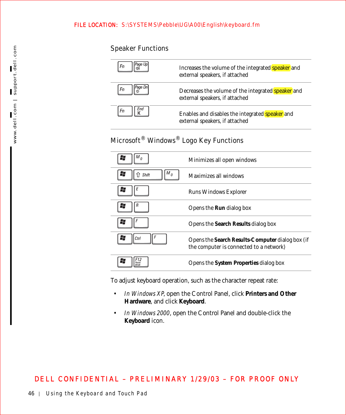 46 Using the Keyboard and Touch Padwww.dell.com | support.dell.comFILE LOCATION:  S:\SYSTEMS\Pebble\UG\A00\English\keyboard.fmDELL CONFIDENTIAL – PRELIMINARY 1/29/03 – FOR PROOF ONLYSpeaker FunctionsMicrosoft® Windows® Logo Key FunctionsTo adjust keyboard operation, such as the character repeat rate:•In Windows XP, open the Control Panel, click Printers and Other Hardware, and click Keyboard.•In Windows 2000, open the Control Panel and double-click the Keyboard icon.Increases the volume of the integrated speaker and external speakers, if attachedDecreases the volume of the integrated speaker and external speakers, if attachedEnables and disables the integrated speaker and external speakers, if attachedMinimizes all open windowsMaximizes all windowsRuns Windows ExplorerOpens the Run dialog boxOpens the Search Results dialog boxOpens the Search Results-Computer dialog box (if the computer is connected to a network)Opens the System Properties dialog box