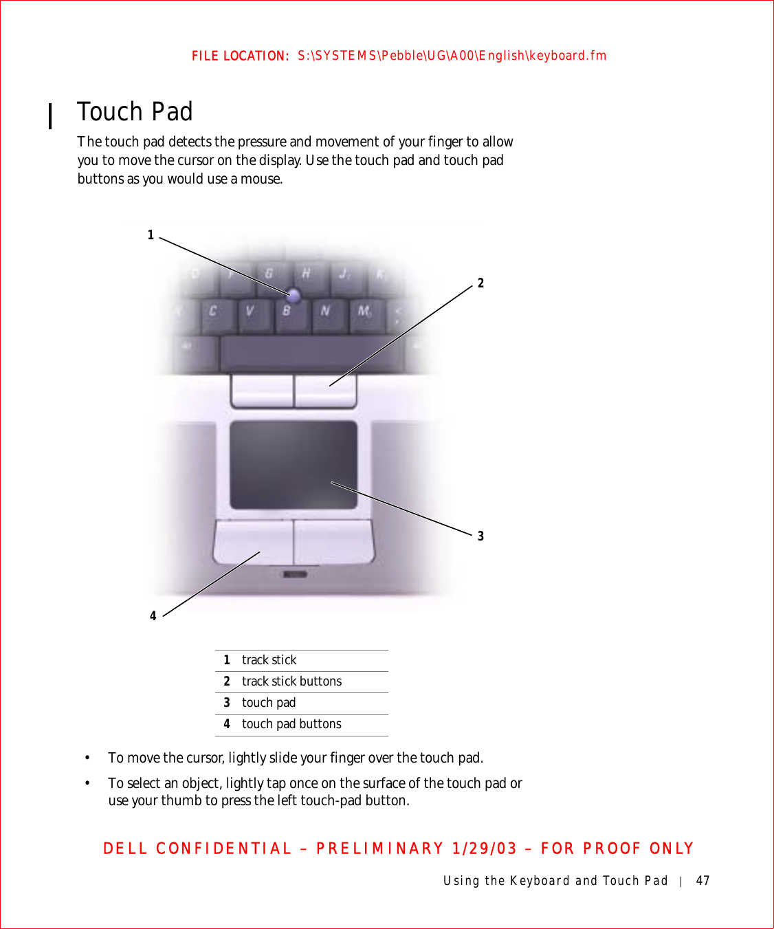 Using the Keyboard and Touch Pad 47FILE LOCATION:  S:\SYSTEMS\Pebble\UG\A00\English\keyboard.fmDELL CONFIDENTIAL – PRELIMINARY 1/29/03 – FOR PROOF ONLYTouch PadThe touch pad detects the pressure and movement of your finger to allow you to move the cursor on the display. Use the touch pad and touch pad buttons as you would use a mouse.• To move the cursor, lightly slide your finger over the touch pad.• To select an object, lightly tap once on the surface of the touch pad or use your thumb to press the left touch-pad button.1track stick2track stick buttons3touch pad4touch pad buttons4312