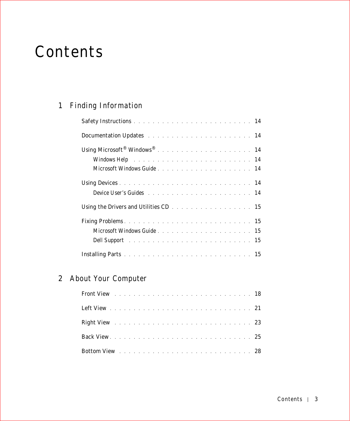 Contents 3Contents1Finding InformationSafety Instructions . . . . . . . . . . . . . . . . . . . . . . . . .  14Documentation Updates  . . . . . . . . . . . . . . . . . . . . . .  14Using Microsoft® Windows®. . . . . . . . . . . . . . . . . . . .  14Windows Help  . . . . . . . . . . . . . . . . . . . . . . . . .  14Microsoft Windows Guide . . . . . . . . . . . . . . . . . . . .  14Using Devices . . . . . . . . . . . . . . . . . . . . . . . . . . . .  14Device User’s Guides  . . . . . . . . . . . . . . . . . . . . . .  14Using the Drivers and Utilities CD . . . . . . . . . . . . . . . . .  15Fixing Problems . . . . . . . . . . . . . . . . . . . . . . . . . . .  15Microsoft Windows Guide . . . . . . . . . . . . . . . . . . . .  15Dell Support  . . . . . . . . . . . . . . . . . . . . . . . . . .  15Installing Parts . . . . . . . . . . . . . . . . . . . . . . . . . . .  152About Your ComputerFront View  . . . . . . . . . . . . . . . . . . . . . . . . . . . . .  18Left View  . . . . . . . . . . . . . . . . . . . . . . . . . . . . . .  21Right View  . . . . . . . . . . . . . . . . . . . . . . . . . . . . .  23Back View. . . . . . . . . . . . . . . . . . . . . . . . . . . . . .  25Bottom View  . . . . . . . . . . . . . . . . . . . . . . . . . . . .  28