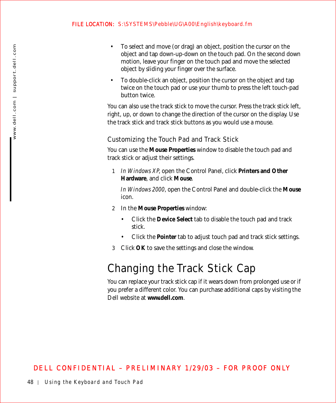 48 Using the Keyboard and Touch Padwww.dell.com | support.dell.comFILE LOCATION:  S:\SYSTEMS\Pebble\UG\A00\English\keyboard.fmDELL CONFIDENTIAL – PRELIMINARY 1/29/03 – FOR PROOF ONLY• To select and move (or drag) an object, position the cursor on the object and tap down-up-down on the touch pad. On the second down motion, leave your finger on the touch pad and move the selected object by sliding your finger over the surface. • To double-click an object, position the cursor on the object and tap twice on the touch pad or use your thumb to press the left touch-pad button twice.You can also use the track stick to move the cursor. Press the track stick left, right, up, or down to change the direction of the cursor on the display. Use the track stick and track stick buttons as you would use a mouse.Customizing the Touch Pad and Track StickYou can use the Mouse Properties window to disable the touch pad and track stick or adjust their settings.1In Windows XP, open the Control Panel, click Printers and Other Hardware, and click Mouse. In Windows 2000, open the Control Panel and double-click the Mouse icon.2In the Mouse Properties window:•Click the Device Select tab to disable the touch pad and track stick. •Click the Pointer tab to adjust touch pad and track stick settings. 3Click OK to save the settings and close the window.Changing the Track Stick CapYou can replace your track stick cap if it wears down from prolonged use or if you prefer a different color. You can purchase additional caps by visiting the Dell website at www.dell.com.