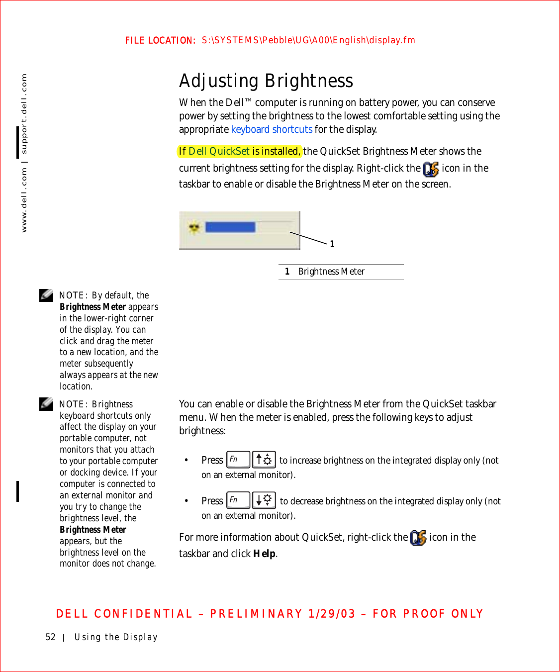 52 Using the Displaywww.dell.com | support.dell.comFILE LOCATION:  S:\SYSTEMS\Pebble\UG\A00\English\display.fmDELL CONFIDENTIAL – PRELIMINARY 1/29/03 – FOR PROOF ONLYAdjusting BrightnessWhen the Dell™ computer is running on battery power, you can conserve power by setting the brightness to the lowest comfortable setting using the appropriate keyboard shortcuts for the display.If Dell QuickSet is installed, the QuickSet Brightness Meter shows the current brightness setting for the display. Right-click the   icon in the taskbar to enable or disable the Brightness Meter on the screen. NOTE: By default, the Brightness Meter appears in the lower-right corner of the display. You can click and drag the meter to a new location, and the meter subsequently always appears at the new location. NOTE: Brightness keyboard shortcuts only affect the display on your portable computer, not monitors that you attach to your portable computer or docking device. If your computer is connected to an external monitor and you try to change the brightness level, the Brightness Meter appears, but the brightness level on the monitor does not change.You can enable or disable the Brightness Meter from the QuickSet taskbar menu. When the meter is enabled, press the following keys to adjust brightness:•Press   to increase brightness on the integrated display only (not on an external monitor).•Press  to decrease brightness on the integrated display only (not on an external monitor).For more information about QuickSet, right-click the   icon in the taskbar and click Help.1Brightness Meter1