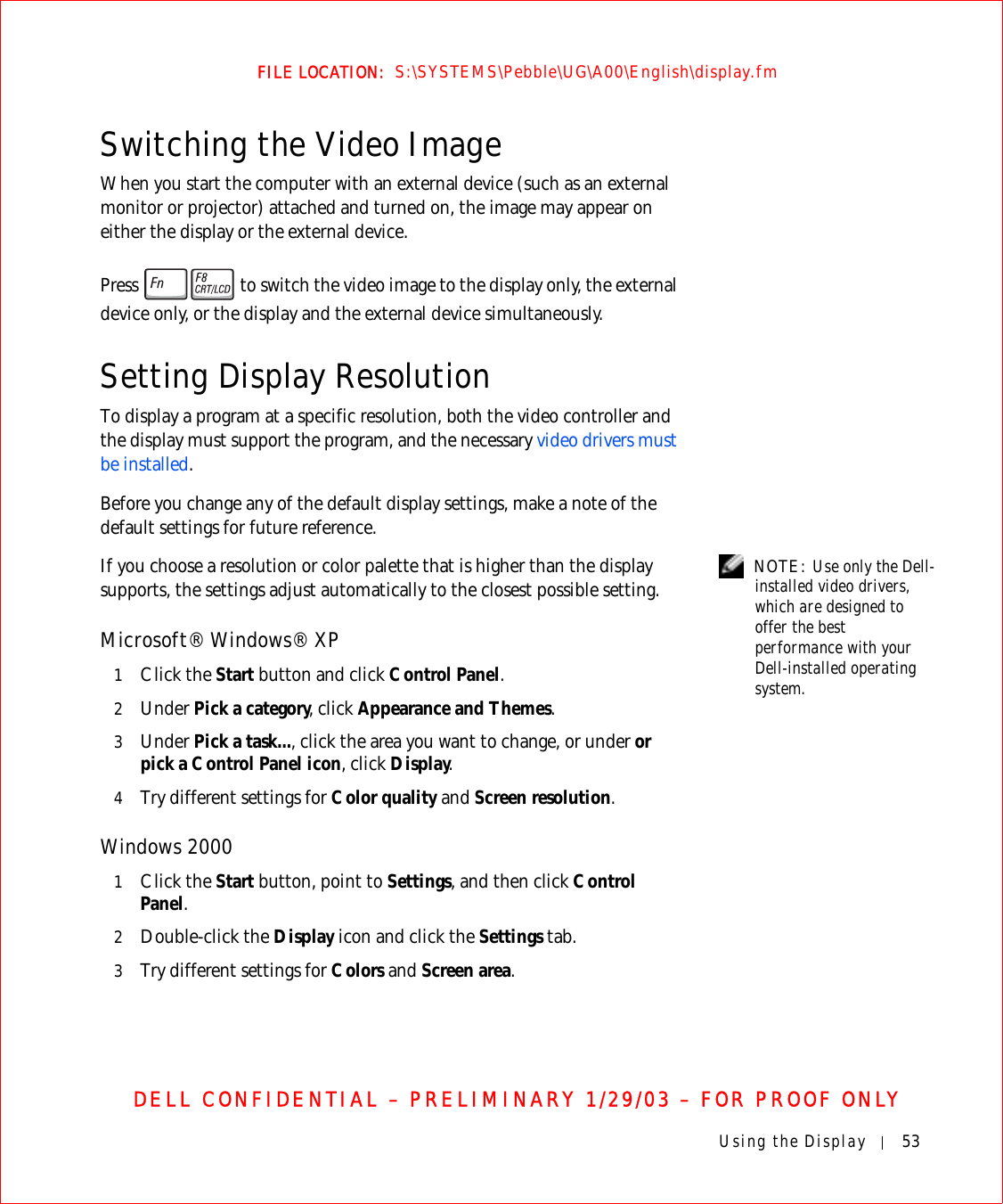 Using the Display 53FILE LOCATION:  S:\SYSTEMS\Pebble\UG\A00\English\display.fmDELL CONFIDENTIAL – PRELIMINARY 1/29/03 – FOR PROOF ONLYSwitching the Video ImageWhen you start the computer with an external device (such as an external monitor or projector) attached and turned on, the image may appear on either the display or the external device.Press   to switch the video image to the display only, the external device only, or the display and the external device simultaneously.Setting Display ResolutionTo display a program at a specific resolution, both the video controller and the display must support the program, and the necessary video drivers must be installed.Before you change any of the default display settings, make a note of the default settings for future reference. NOTE: Use only the Dell-installed video drivers, which are designed to offer the best performance with your Dell-installed operating system.If you choose a resolution or color palette that is higher than the display supports, the settings adjust automatically to the closest possible setting.Microsoft® Windows® XP1Click the Start button and click Control Panel.2Under Pick a category, click Appearance and Themes.3Under Pick a task..., click the area you want to change, or under or pick a Control Panel icon, click Display.4Try different settings for Color quality and Screen resolution. Windows 20001Click the Start button, point to Settings, and then click Control Panel.2Double-click the Display icon and click the Settings tab. 3Try different settings for Colors and Screen area.