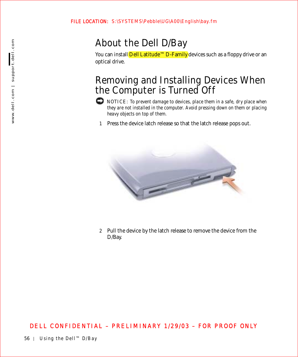 56 Using the Dell™ D/Baywww.dell.com | support.dell.comFILE LOCATION:  S:\SYSTEMS\Pebble\UG\A00\English\bay.fmDELL CONFIDENTIAL – PRELIMINARY 1/29/03 – FOR PROOF ONLYAbout the Dell D/BayYou can install Dell Latitude™ D-Family devices such as a floppy drive or an optical drive.Removing and Installing Devices When the Computer is Turned Off NOTICE: To prevent damage to devices, place them in a safe, dry place when they are not installed in the computer. Avoid pressing down on them or placing heavy objects on top of them.1Press the device latch release so that the latch release pops out.2Pull the device by the latch release to remove the device from the D/Bay.