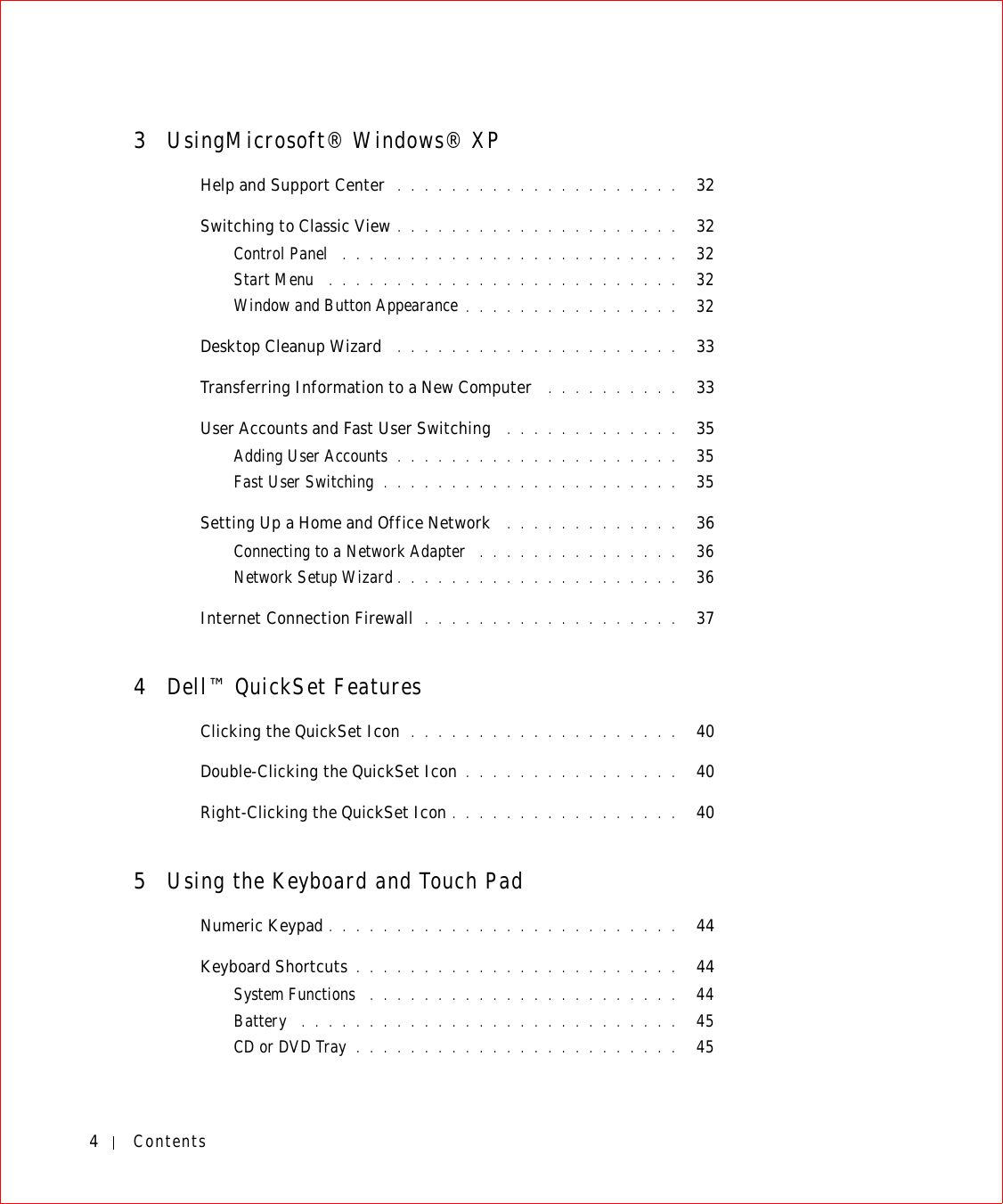 4Contents3UsingMicrosoft® Windows® XPHelp and Support Center  . . . . . . . . . . . . . . . . . . . . .   32Switching to Classic View . . . . . . . . . . . . . . . . . . . . .   32Control Panel  . . . . . . . . . . . . . . . . . . . . . . . . .   32Start Menu  . . . . . . . . . . . . . . . . . . . . . . . . . .   32Window and Button Appearance . . . . . . . . . . . . . . . .   32Desktop Cleanup Wizard  . . . . . . . . . . . . . . . . . . . . .   33Transferring Information to a New Computer  . . . . . . . . . .   33User Accounts and Fast User Switching  . . . . . . . . . . . . .   35Adding User Accounts . . . . . . . . . . . . . . . . . . . . .   35Fast User Switching . . . . . . . . . . . . . . . . . . . . . .   35Setting Up a Home and Office Network  . . . . . . . . . . . . .   36Connecting to a Network Adapter  . . . . . . . . . . . . . . .   36Network Setup Wizard . . . . . . . . . . . . . . . . . . . . .   36Internet Connection Firewall  . . . . . . . . . . . . . . . . . . .   374Dell™ QuickSet FeaturesClicking the QuickSet Icon  . . . . . . . . . . . . . . . . . . . .   40Double-Clicking the QuickSet Icon . . . . . . . . . . . . . . . .   40Right-Clicking the QuickSet Icon . . . . . . . . . . . . . . . . .   405Using the Keyboard and Touch PadNumeric Keypad . . . . . . . . . . . . . . . . . . . . . . . . . .   44Keyboard Shortcuts . . . . . . . . . . . . . . . . . . . . . . . .   44System Functions  . . . . . . . . . . . . . . . . . . . . . . .   44Battery  . . . . . . . . . . . . . . . . . . . . . . . . . . . .   45CD or DVD Tray . . . . . . . . . . . . . . . . . . . . . . . .   45