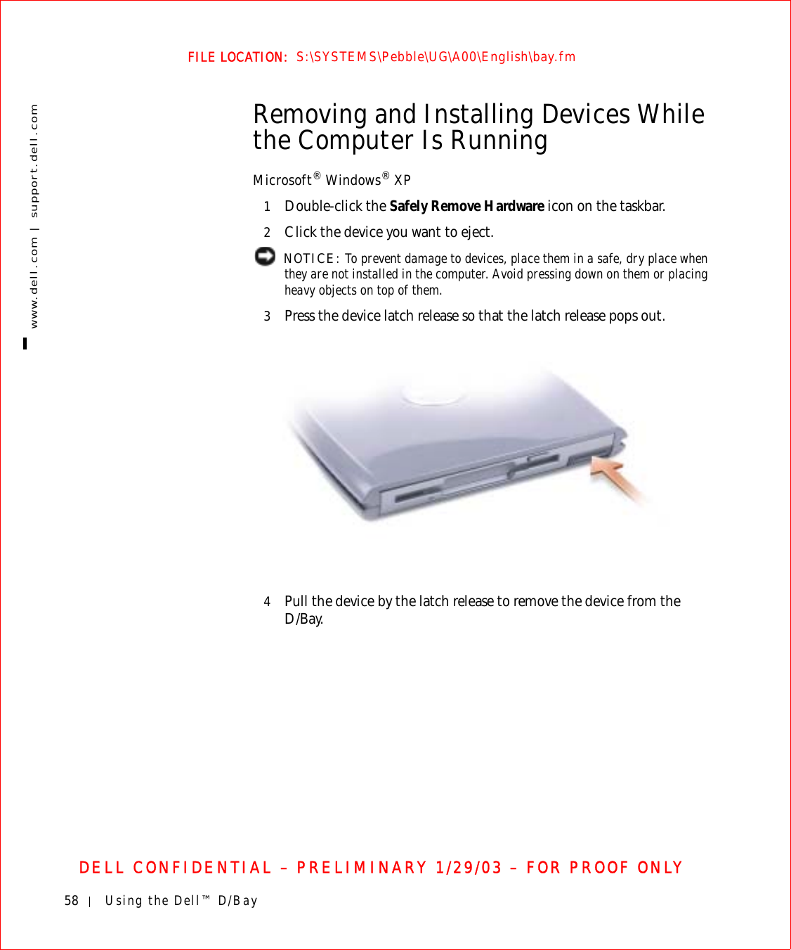 58 Using the Dell™ D/Baywww.dell.com | support.dell.comFILE LOCATION:  S:\SYSTEMS\Pebble\UG\A00\English\bay.fmDELL CONFIDENTIAL – PRELIMINARY 1/29/03 – FOR PROOF ONLYRemoving and Installing Devices While the Computer Is RunningMicrosoft® Windows® XP1Double-click the Safely Remove Hardware icon on the taskbar.2Click the device you want to eject. NOTICE: To prevent damage to devices, place them in a safe, dry place when they are not installed in the computer. Avoid pressing down on them or placing heavy objects on top of them.3Press the device latch release so that the latch release pops out.4Pull the device by the latch release to remove the device from the D/Bay.