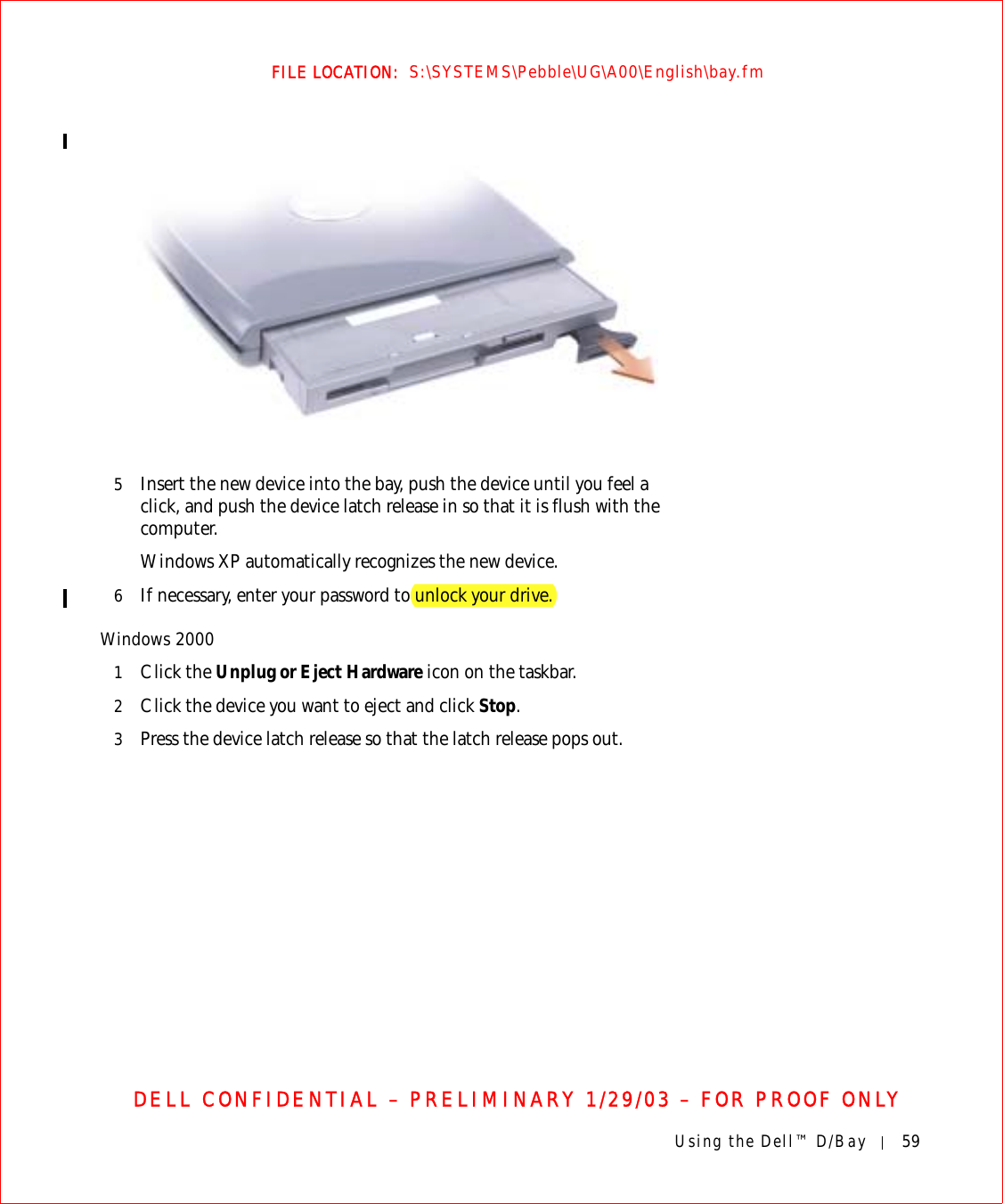 Using the Dell™ D/Bay 59FILE LOCATION:  S:\SYSTEMS\Pebble\UG\A00\English\bay.fmDELL CONFIDENTIAL – PRELIMINARY 1/29/03 – FOR PROOF ONLY5Insert the new device into the bay, push the device until you feel a click, and push the device latch release in so that it is flush with the computer.Windows XP automatically recognizes the new device.6If necessary, enter your password to unlock your drive.Windows 20001Click the Unplug or Eject Hardware icon on the taskbar.2Click the device you want to eject and click Stop.3Press the device latch release so that the latch release pops out.