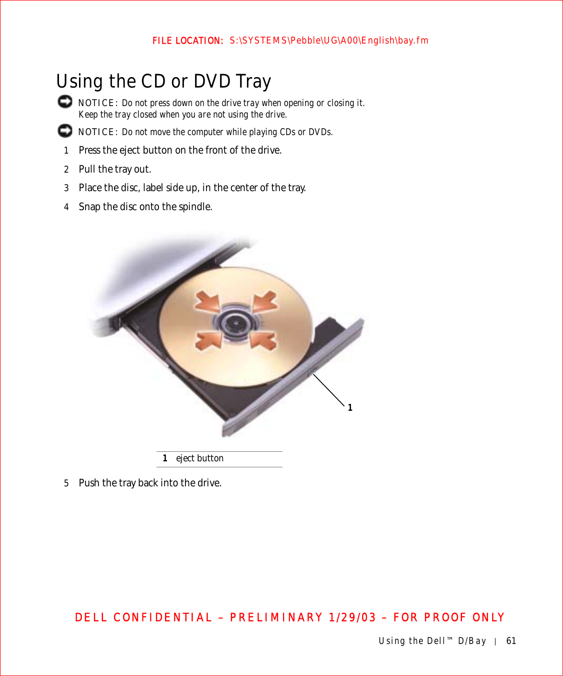 Using the Dell™ D/Bay 61FILE LOCATION:  S:\SYSTEMS\Pebble\UG\A00\English\bay.fmDELL CONFIDENTIAL – PRELIMINARY 1/29/03 – FOR PROOF ONLYUsing the CD or DVD Tray NOTICE: Do not press down on the drive tray when opening or closing it. Keep the tray closed when you are not using the drive. NOTICE: Do not move the computer while playing CDs or DVDs.1Press the eject button on the front of the drive.2Pull the tray out.3Place the disc, label side up, in the center of the tray.4Snap the disc onto the spindle.5Push the tray back into the drive.1eject button1