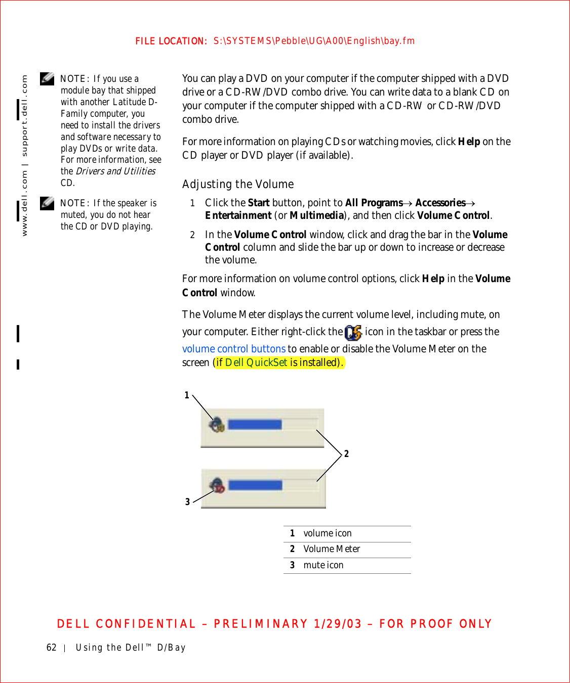 62 Using the Dell™ D/Baywww.dell.com | support.dell.comFILE LOCATION:  S:\SYSTEMS\Pebble\UG\A00\English\bay.fmDELL CONFIDENTIAL – PRELIMINARY 1/29/03 – FOR PROOF ONLY NOTE: If you use a module bay that shipped with another Latitude D-Family computer, you need to install the drivers and software necessary to play DVDs or write data. For more information, see the Drivers and Utilities CD.You can play a DVD on your computer if the computer shipped with a DVD drive or a CD-RW/DVD combo drive. You can write data to a blank CD on your computer if the computer shipped with a CD-RW or CD-RW/DVD combo drive.For more information on playing CDs or watching movies, click Help on the CD player or DVD player (if available).Adjusting the Volume NOTE: If the speaker is muted, you do not hear the CD or DVD playing.1Click the Start button, point to All Programs→ Accessories→ Entertainment (or Multimedia), and then click Volume Control.2In the Volume Control window, click and drag the bar in the Volume Control column and slide the bar up or down to increase or decrease the volume.For more information on volume control options, click Help in the Volume Control window.The Volume Meter displays the current volume level, including mute, on your computer. Either right-click the   icon in the taskbar or press the volume control buttons to enable or disable the Volume Meter on the screen (if Dell QuickSet is installed).1volume icon2Volume Meter3mute icon132
