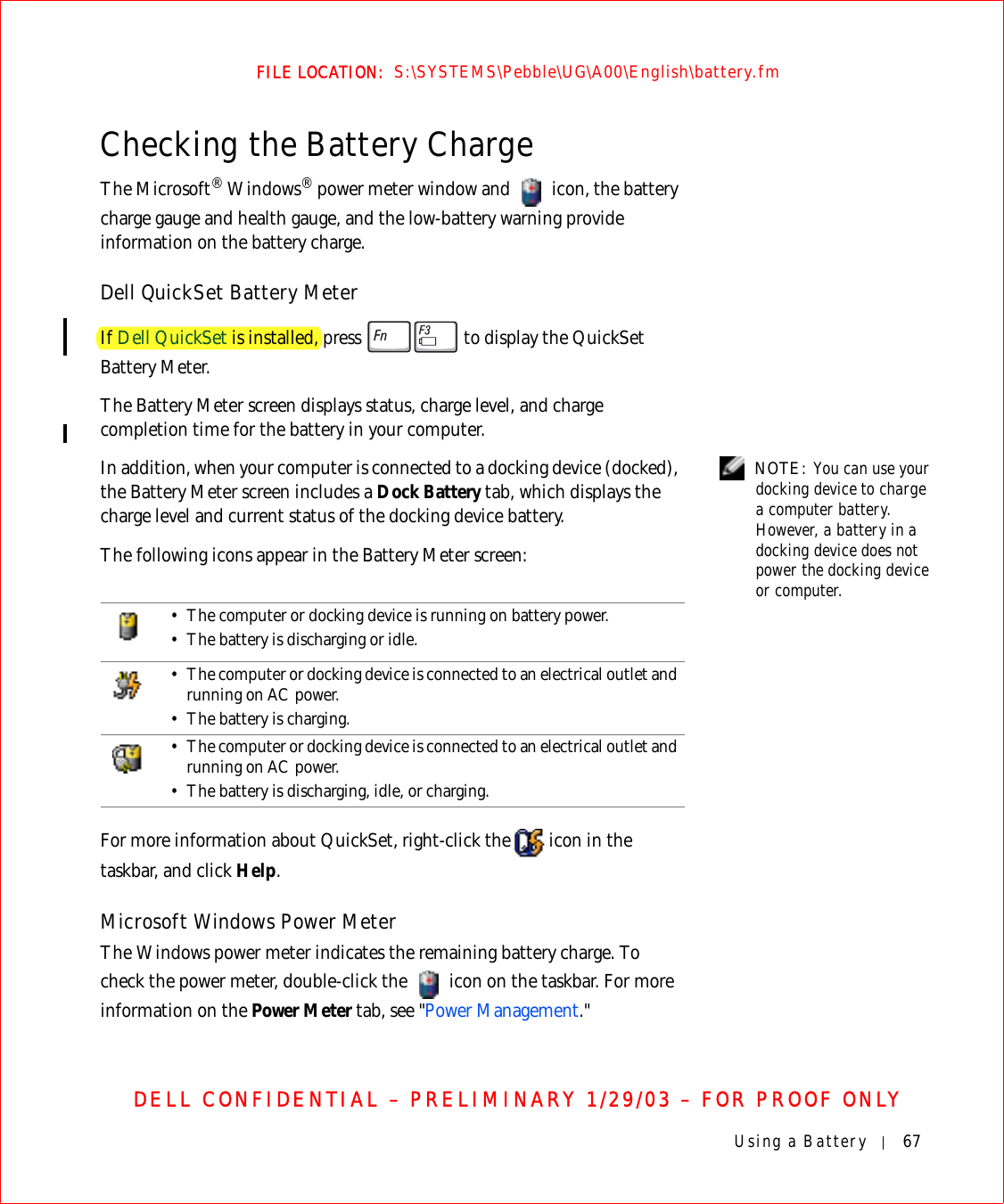 Using a Battery 67FILE LOCATION:  S:\SYSTEMS\Pebble\UG\A00\English\battery.fmDELL CONFIDENTIAL – PRELIMINARY 1/29/03 – FOR PROOF ONLYChecking the Battery ChargeThe Microsoft® Windows® power meter window and   icon, the battery charge gauge and health gauge, and the low-battery warning provide information on the battery charge.Dell QuickSet Battery MeterIf Dell QuickSet is installed, press   to display the QuickSet Battery Meter.The Battery Meter screen displays status, charge level, and charge completion time for the battery in your computer. NOTE: You can use your docking device to charge a computer battery. However, a battery in a docking device does not power the docking device or computer.In addition, when your computer is connected to a docking device (docked), the Battery Meter screen includes a Dock Battery tab, which displays the charge level and current status of the docking device battery.The following icons appear in the Battery Meter screen:For more information about QuickSet, right-click the   icon in the taskbar, and click Help.Microsoft Windows Power MeterThe Windows power meter indicates the remaining battery charge. To check the power meter, double-click the   icon on the taskbar. For more information on the Power Meter tab, see &quot;Power Management.&quot;• The computer or docking device is running on battery power.• The battery is discharging or idle.• The computer or docking device is connected to an electrical outlet and running on AC power.• The battery is charging.• The computer or docking device is connected to an electrical outlet and running on AC power.• The battery is discharging, idle, or charging.