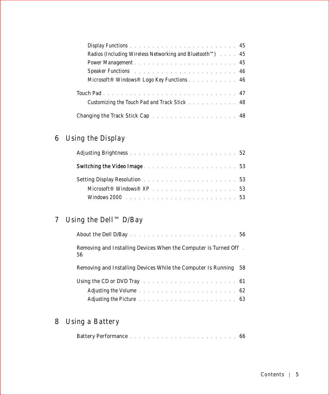 Contents 5Display Functions . . . . . . . . . . . . . . . . . . . . . . . .  45Radios (Including Wireless Networking and Bluetooth™)  . . . .  45Power Management . . . . . . . . . . . . . . . . . . . . . . .  45Speaker Functions  . . . . . . . . . . . . . . . . . . . . . . .  46Microsoft® Windows® Logo Key Functions . . . . . . . . . . .  46Touch Pad . . . . . . . . . . . . . . . . . . . . . . . . . . . . . .  47Customizing the Touch Pad and Track Stick . . . . . . . . . . .  48Changing the Track Stick Cap  . . . . . . . . . . . . . . . . . . .  486Using the DisplayAdjusting Brightness . . . . . . . . . . . . . . . . . . . . . . . .  52Switching the Video Image . . . . . . . . . . . . . . . . . . . . .  53Setting Display Resolution . . . . . . . . . . . . . . . . . . . . .  53Microsoft® Windows® XP . . . . . . . . . . . . . . . . . . .  53Windows 2000  . . . . . . . . . . . . . . . . . . . . . . . . .  537Using the Dell™ D/BayAbout the Dell D/Bay . . . . . . . . . . . . . . . . . . . . . . . .  56Removing and Installing Devices When the Computer is Turned Off  . 56Removing and Installing Devices While the Computer Is Running  58Using the CD or DVD Tray  . . . . . . . . . . . . . . . . . . . . .  61Adjusting the Volume . . . . . . . . . . . . . . . . . . . . . .  62Adjusting the Picture  . . . . . . . . . . . . . . . . . . . . . .  638Using a BatteryBattery Performance . . . . . . . . . . . . . . . . . . . . . . . .  66