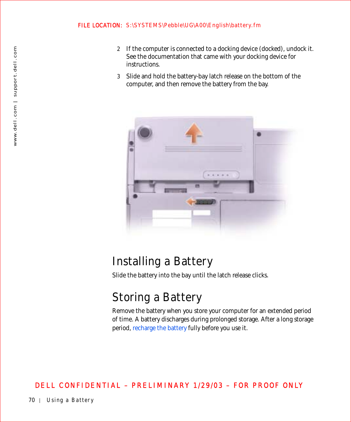70 Using a Batterywww.dell.com | support.dell.comFILE LOCATION:  S:\SYSTEMS\Pebble\UG\A00\English\battery.fmDELL CONFIDENTIAL – PRELIMINARY 1/29/03 – FOR PROOF ONLY2If the computer is connected to a docking device (docked), undock it. See the documentation that came with your docking device for instructions.3Slide and hold the battery-bay latch release on the bottom of the computer, and then remove the battery from the bay.Installing a BatterySlide the battery into the bay until the latch release clicks.Storing a BatteryRemove the battery when you store your computer for an extended period of time. A battery discharges during prolonged storage. After a long storage period, recharge the battery fully before you use it.