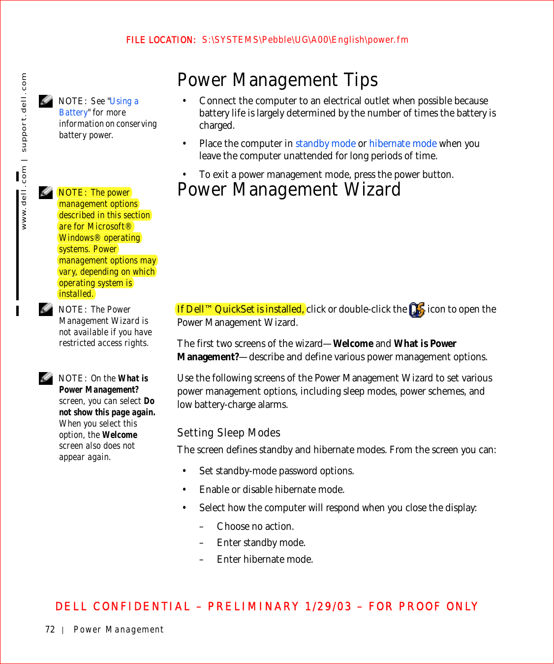 72 Power Managementwww.dell.com | support.dell.comFILE LOCATION:  S:\SYSTEMS\Pebble\UG\A00\English\power.fmDELL CONFIDENTIAL – PRELIMINARY 1/29/03 – FOR PROOF ONLYPower Management Tips NOTE: See &quot;Using a Battery&quot; for more information on conserving battery power.• Connect the computer to an electrical outlet when possible because battery life is largely determined by the number of times the battery is charged.• Place the computer in standby mode or hibernate mode when you leave the computer unattended for long periods of time.• To exit a power management mode, press the power button. NOTE: The power management options described in this section are for Microsoft® Windows® operating systems. Power management options may vary, depending on which operating system is installed.Power Management Wizard NOTE: The Power Management Wizard is not available if you have restricted access rights.If Dell™ QuickSet is installed, click or double-click the   icon to open the Power Management Wizard.The first two screens of the wizard—Welcome and What is Power Management?—describe and define various power management options. NOTE: On the What is Power Management? screen, you can select Do not show this page again. When you select this option, the Welcome screen also does not appear again.Use the following screens of the Power Management Wizard to set various power management options, including sleep modes, power schemes, and low battery-charge alarms.Setting Sleep ModesThe screen defines standby and hibernate modes. From the screen you can:• Set standby-mode password options.• Enable or disable hibernate mode.• Select how the computer will respond when you close the display:– Choose no action.–Enter standby mode.– Enter hibernate mode.