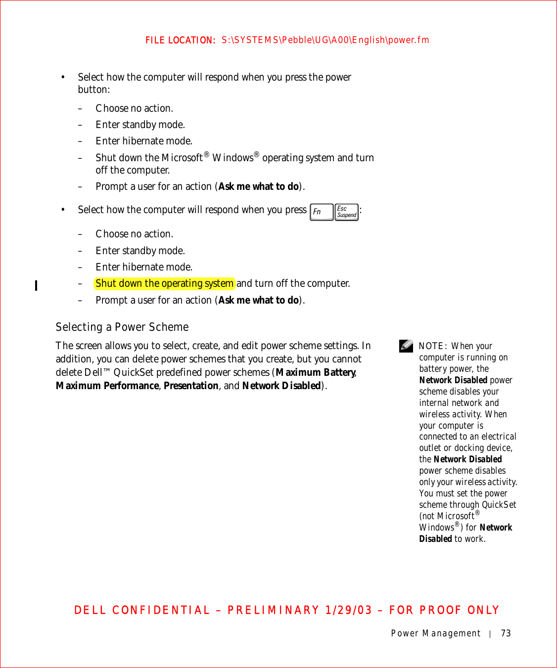 Power Management 73FILE LOCATION:  S:\SYSTEMS\Pebble\UG\A00\English\power.fmDELL CONFIDENTIAL – PRELIMINARY 1/29/03 – FOR PROOF ONLY• Select how the computer will respond when you press the power button:– Choose no action.– Enter standby mode.– Enter hibernate mode.–Shut down the Microsoft® Windows® operating system and turn off the computer.– Prompt a user for an action (Ask me what to do).• Select how the computer will respond when you press  :– Choose no action.– Enter standby mode.– Enter hibernate mode.– Shut down the operating system and turn off the computer.– Prompt a user for an action (Ask me what to do).Selecting a Power Scheme NOTE: When your computer is running on battery power, the Network Disabled power scheme disables your internal network and wireless activity. When your computer is connected to an electrical outlet or docking device, the Network Disabled power scheme disables only your wireless activity. You must set the power scheme through QuickSet (not Microsoft® Windows®) for Network Disabled to work.The screen allows you to select, create, and edit power scheme settings. In addition, you can delete power schemes that you create, but you cannot delete Dell™ QuickSet predefined power schemes (Maximum Battery, Maximum Performance, Presentation, and Network Disabled).