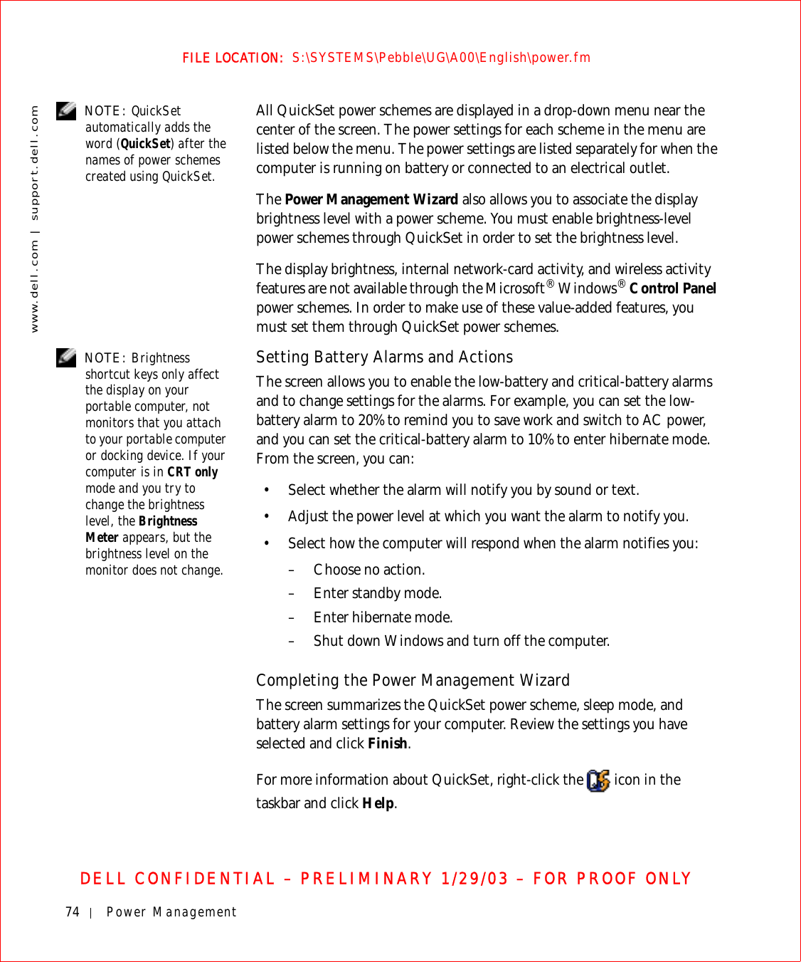 74 Power Managementwww.dell.com | support.dell.comFILE LOCATION:  S:\SYSTEMS\Pebble\UG\A00\English\power.fmDELL CONFIDENTIAL – PRELIMINARY 1/29/03 – FOR PROOF ONLY NOTE: QuickSet automatically adds the word (QuickSet) after the names of power schemes created using QuickSet.All QuickSet power schemes are displayed in a drop-down menu near the center of the screen. The power settings for each scheme in the menu are listed below the menu. The power settings are listed separately for when the computer is running on battery or connected to an electrical outlet.The Power Management Wizard also allows you to associate the display brightness level with a power scheme. You must enable brightness-level power schemes through QuickSet in order to set the brightness level.The display brightness, internal network-card activity, and wireless activity features are not available through the Microsoft® Windows® Control Panel power schemes. In order to make use of these value-added features, you must set them through QuickSet power schemes. NOTE: Brightness shortcut keys only affect the display on your portable computer, not monitors that you attach to your portable computer or docking device. If your computer is in CRT only mode and you try to change the brightness level, the Brightness Meter appears, but the brightness level on the monitor does not change.Setting Battery Alarms and ActionsThe screen allows you to enable the low-battery and critical-battery alarms and to change settings for the alarms. For example, you can set the low-battery alarm to 20% to remind you to save work and switch to AC power, and you can set the critical-battery alarm to 10% to enter hibernate mode. From the screen, you can:• Select whether the alarm will notify you by sound or text.• Adjust the power level at which you want the alarm to notify you.• Select how the computer will respond when the alarm notifies you:– Choose no action.–Enter standby mode.– Enter hibernate mode.– Shut down Windows and turn off the computer.Completing the Power Management WizardThe screen summarizes the QuickSet power scheme, sleep mode, and battery alarm settings for your computer. Review the settings you have selected and click Finish.For more information about QuickSet, right-click the   icon in the taskbar and click Help.