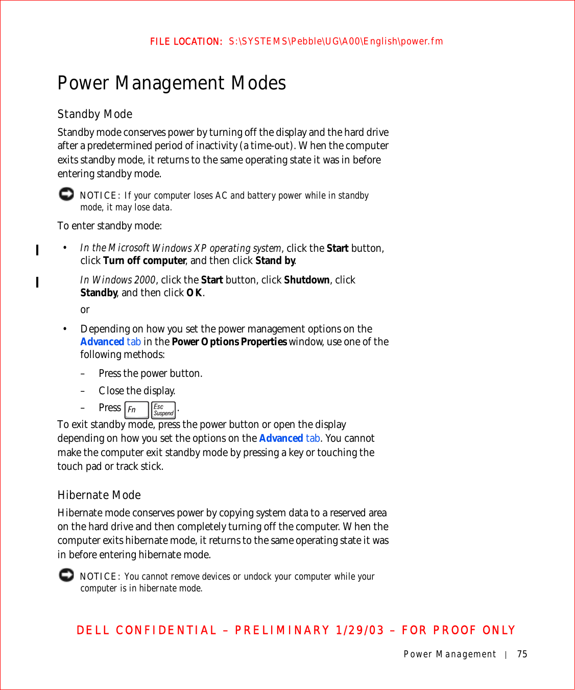 Power Management 75FILE LOCATION:  S:\SYSTEMS\Pebble\UG\A00\English\power.fmDELL CONFIDENTIAL – PRELIMINARY 1/29/03 – FOR PROOF ONLYPower Management ModesStandby ModeStandby mode conserves power by turning off the display and the hard drive after a predetermined period of inactivity (a time-out). When the computer exits standby mode, it returns to the same operating state it was in before entering standby mode. NOTICE: If your computer loses AC and battery power while in standby mode, it may lose data.To enter standby mode:•In the Microsoft Windows XP operating system, click the Start button, click Turn off computer, and then click Stand by.In Windows 2000, click the Start button, click Shutdown, click Standby, and then click OK.or• Depending on how you set the power management options on the Advanced tab in the Power Options Properties window, use one of the following methods:– Press the power button.– Close the display.– Press .To exit standby mode, press the power button or open the display depending on how you set the options on the Advanced tab. You cannot make the computer exit standby mode by pressing a key or touching the touch pad or track stick.Hibernate ModeHibernate mode conserves power by copying system data to a reserved area on the hard drive and then completely turning off the computer. When the computer exits hibernate mode, it returns to the same operating state it was in before entering hibernate mode. NOTICE: You cannot remove devices or undock your computer while your computer is in hibernate mode.