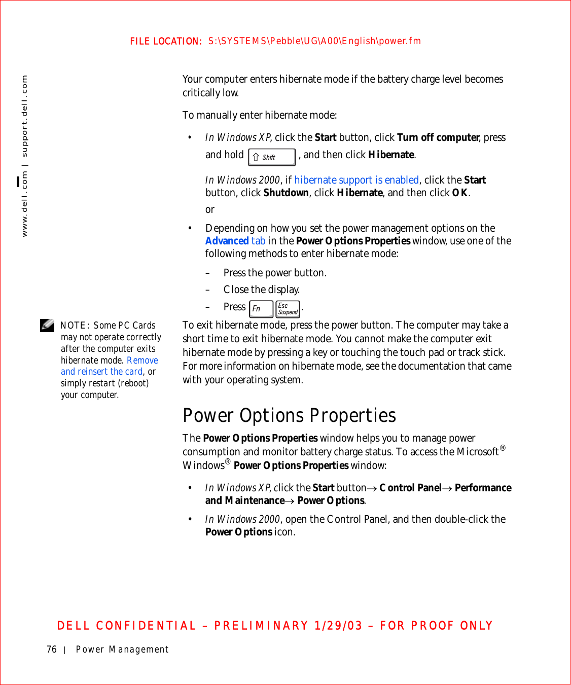 76 Power Managementwww.dell.com | support.dell.comFILE LOCATION:  S:\SYSTEMS\Pebble\UG\A00\English\power.fmDELL CONFIDENTIAL – PRELIMINARY 1/29/03 – FOR PROOF ONLYYour computer enters hibernate mode if the battery charge level becomes critically low.To manually enter hibernate mode:• In Windows XP, click the Start button, click Turn off computer, press and hold  , and then click Hibernate.In Windows 2000, if hibernate support is enabled, click the Start button, click Shutdown, click Hibernate, and then click OK.or• Depending on how you set the power management options on the Advanced tab in the Power Options Properties window, use one of the following methods to enter hibernate mode:– Press the power button.– Close the display.–Press . NOTE: Some PC Cards may not operate correctly after the computer exits hibernate mode. Remove and reinsert the card, or simply restart (reboot) your computer.To exit hibernate mode, press the power button. The computer may take a short time to exit hibernate mode. You cannot make the computer exit hibernate mode by pressing a key or touching the touch pad or track stick. For more information on hibernate mode, see the documentation that came with your operating system.Power Options PropertiesThe Power Options Properties window helps you to manage power consumption and monitor battery charge status. To access the Microsoft® Windows® Power Options Properties window:•In Windows XP, click the Start button→ Control Panel→ Performance and Maintenance→ Power Options.•In Windows 2000, open the Control Panel, and then double-click the Power Options icon.