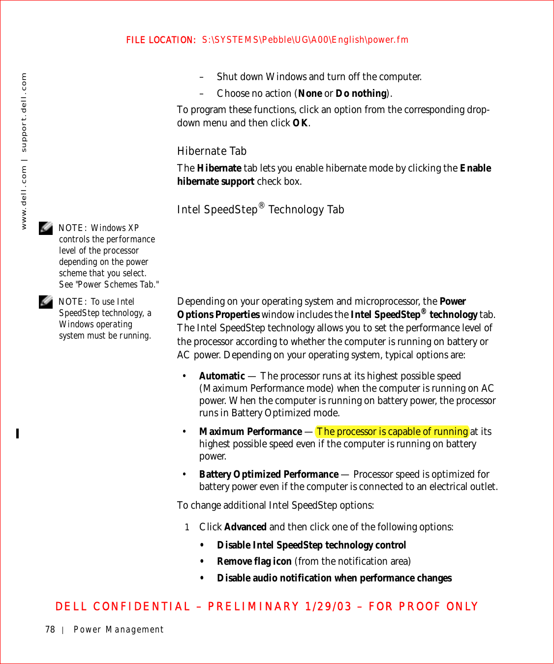 78 Power Managementwww.dell.com | support.dell.comFILE LOCATION:  S:\SYSTEMS\Pebble\UG\A00\English\power.fmDELL CONFIDENTIAL – PRELIMINARY 1/29/03 – FOR PROOF ONLY– Shut down Windows and turn off the computer.– Choose no action (None or Do nothing).To program these functions, click an option from the corresponding drop-down menu and then click OK.Hibernate TabThe Hibernate tab lets you enable hibernate mode by clicking the Enable hibernate support check box.Intel SpeedStep® Technology Tab NOTE: Windows XP controls the performance level of the processor depending on the power scheme that you select. See &quot;Power Schemes Tab.&quot; NOTE: To use Intel SpeedStep technology, a Windows operating system must be running.Depending on your operating system and microprocessor, the Power Options Properties window includes the Intel SpeedStep® technology tab. The Intel SpeedStep technology allows you to set the performance level of the processor according to whether the computer is running on battery or AC power. Depending on your operating system, typical options are:•Automatic — The processor runs at its highest possible speed (Maximum Performance mode) when the computer is running on AC power. When the computer is running on battery power, the processor runs in Battery Optimized mode.•Maximum Performance — The processor is capable of running at its highest possible speed even if the computer is running on battery power.•Battery Optimized Performance — Processor speed is optimized for battery power even if the computer is connected to an electrical outlet.To change additional Intel SpeedStep options:1Click Advanced and then click one of the following options:• Disable Intel SpeedStep technology control• Remove flag icon (from the notification area)• Disable audio notification when performance changes