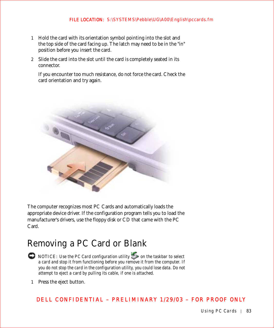 Using PC Cards 83FILE LOCATION:  S:\SYSTEMS\Pebble\UG\A00\English\pccards.fmDELL CONFIDENTIAL – PRELIMINARY 1/29/03 – FOR PROOF ONLY1Hold the card with its orientation symbol pointing into the slot and the top side of the card facing up. The latch may need to be in the &quot;in&quot; position before you insert the card.2Slide the card into the slot until the card is completely seated in its connector. If you encounter too much resistance, do not force the card. Check the card orientation and try again. The computer recognizes most PC Cards and automatically loads the appropriate device driver. If the configuration program tells you to load the manufacturer&apos;s drivers, use the floppy disk or CD that came with the PC Card.Removing a PC Card or Blank NOTICE: Use the PC Card configuration utility   on the taskbar to select a card and stop it from functioning before you remove it from the computer. If you do not stop the card in the configuration utility, you could lose data. Do not attempt to eject a card by pulling its cable, if one is attached.1Press the eject button.