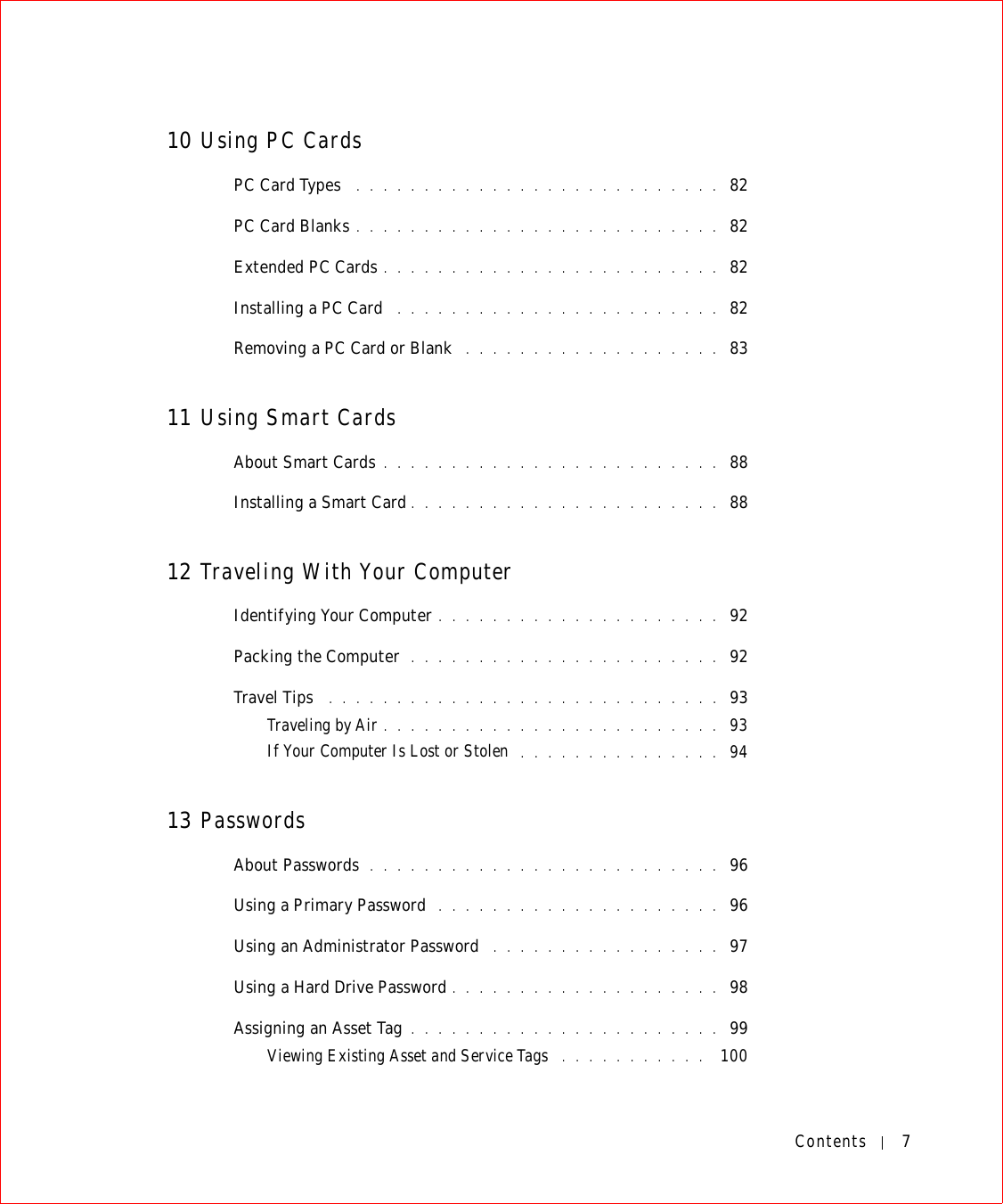 Contents 710 Using PC CardsPC Card Types  . . . . . . . . . . . . . . . . . . . . . . . . . . .  82PC Card Blanks . . . . . . . . . . . . . . . . . . . . . . . . . . .  82Extended PC Cards . . . . . . . . . . . . . . . . . . . . . . . . .  82Installing a PC Card  . . . . . . . . . . . . . . . . . . . . . . . .  82Removing a PC Card or Blank  . . . . . . . . . . . . . . . . . . .  8311 Using Smart CardsAbout Smart Cards . . . . . . . . . . . . . . . . . . . . . . . . .  88Installing a Smart Card . . . . . . . . . . . . . . . . . . . . . . .  8812 Traveling With Your ComputerIdentifying Your Computer . . . . . . . . . . . . . . . . . . . . .  92Packing the Computer  . . . . . . . . . . . . . . . . . . . . . . .  92Travel Tips  . . . . . . . . . . . . . . . . . . . . . . . . . . . . .  93Traveling by Air . . . . . . . . . . . . . . . . . . . . . . . . .  93If Your Computer Is Lost or Stolen  . . . . . . . . . . . . . . .  9413 PasswordsAbout Passwords  . . . . . . . . . . . . . . . . . . . . . . . . . .  96Using a Primary Password  . . . . . . . . . . . . . . . . . . . . .  96Using an Administrator Password  . . . . . . . . . . . . . . . . .  97Using a Hard Drive Password . . . . . . . . . . . . . . . . . . . .  98Assigning an Asset Tag . . . . . . . . . . . . . . . . . . . . . . .  99Viewing Existing Asset and Service Tags  . . . . . . . . . . .  100