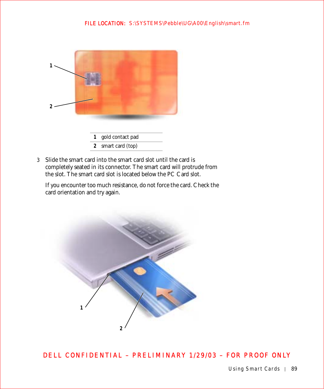 Using Smart Cards 89FILE LOCATION:  S:\SYSTEMS\Pebble\UG\A00\English\smart.fmDELL CONFIDENTIAL – PRELIMINARY 1/29/03 – FOR PROOF ONLY3Slide the smart card into the smart card slot until the card is completely seated in its connector. The smart card will protrude from the slot. The smart card slot is located below the PC Card slot.If you encounter too much resistance, do not force the card. Check the card orientation and try again.1gold contact pad2smart card (top)1212