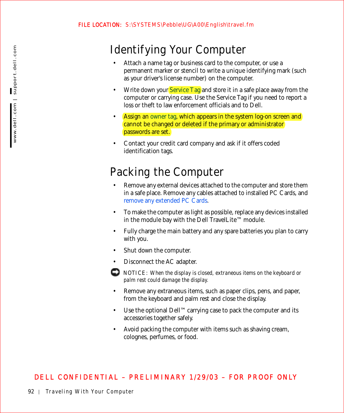 92 Traveling With Your Computerwww.dell.com | support.dell.comFILE LOCATION:  S:\SYSTEMS\Pebble\UG\A00\English\travel.fmDELL CONFIDENTIAL – PRELIMINARY 1/29/03 – FOR PROOF ONLYIdentifying Your Computer• Attach a name tag or business card to the computer, or use a permanent marker or stencil to write a unique identifying mark (such as your driver&apos;s license number) on the computer.• Write down your Service Tag and store it in a safe place away from the computer or carrying case. Use the Service Tag if you need to report a loss or theft to law enforcement officials and to Dell.•Assign an owner tag, which appears in the system log-on screen and cannot be changed or deleted if the primary or administrator passwords are set.• Contact your credit card company and ask if it offers coded identification tags.Packing the Computer• Remove any external devices attached to the computer and store them in a safe place. Remove any cables attached to installed PC Cards, and remove any extended PC Cards.• To make the computer as light as possible, replace any devices installed in the module bay with the Dell TravelLite™ module.• Fully charge the main battery and any spare batteries you plan to carry with you.• Shut down the computer.• Disconnect the AC adapter. NOTICE: When the display is closed, extraneous items on the keyboard or palm rest could damage the display.• Remove any extraneous items, such as paper clips, pens, and paper, from the keyboard and palm rest and close the display.• Use the optional Dell™ carrying case to pack the computer and its accessories together safely.• Avoid packing the computer with items such as shaving cream, colognes, perfumes, or food.