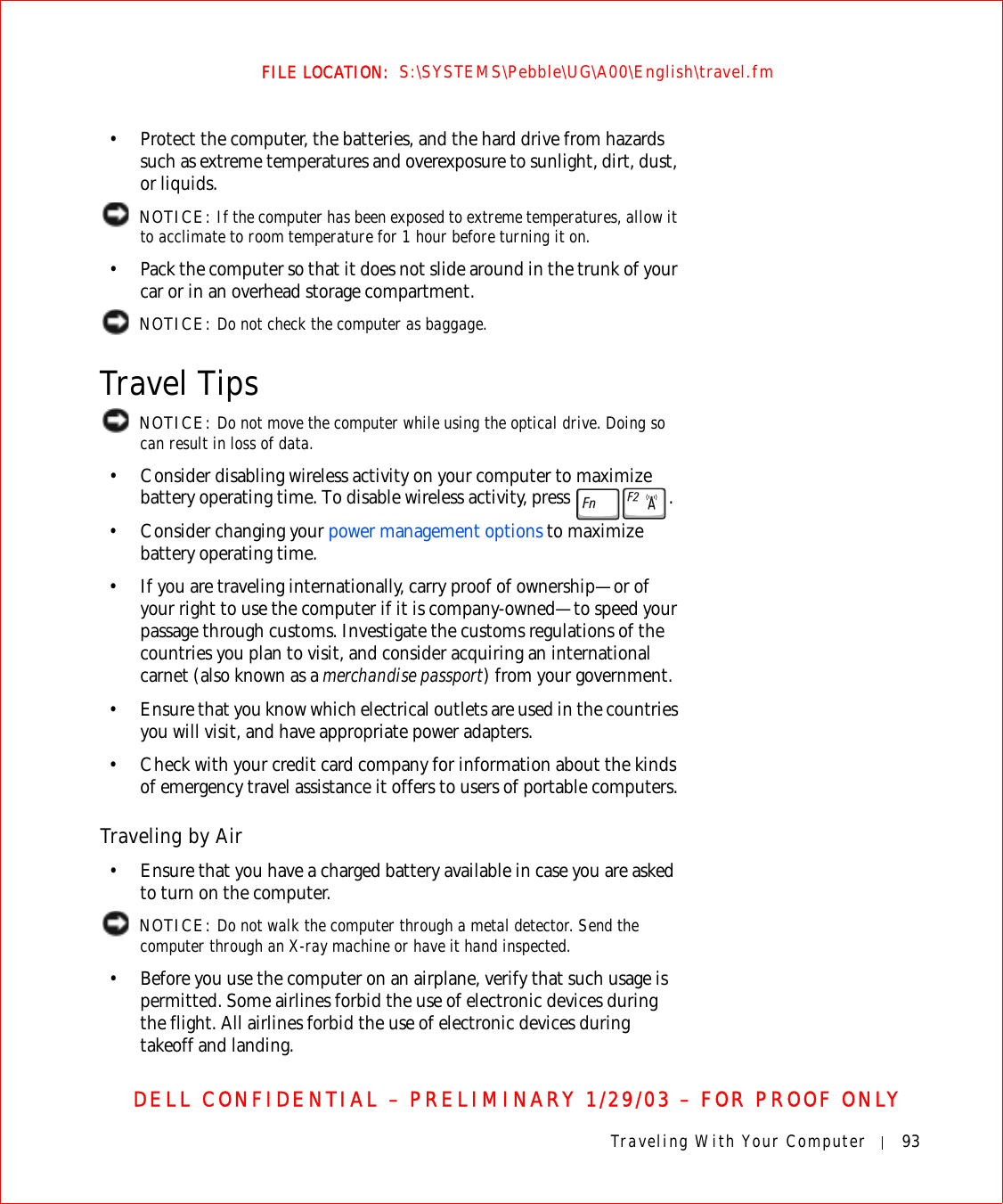 Traveling With Your Computer 93FILE LOCATION:  S:\SYSTEMS\Pebble\UG\A00\English\travel.fmDELL CONFIDENTIAL – PRELIMINARY 1/29/03 – FOR PROOF ONLY• Protect the computer, the batteries, and the hard drive from hazards such as extreme temperatures and overexposure to sunlight, dirt, dust, or liquids. NOTICE: If the computer has been exposed to extreme temperatures, allow it to acclimate to room temperature for 1 hour before turning it on.• Pack the computer so that it does not slide around in the trunk of your car or in an overhead storage compartment. NOTICE: Do not check the computer as baggage.Travel Tips NOTICE: Do not move the computer while using the optical drive. Doing so can result in loss of data.• Consider disabling wireless activity on your computer to maximize battery operating time. To disable wireless activity, press  .• Consider changing your power management options to maximize battery operating time.• If you are traveling internationally, carry proof of ownership—or of your right to use the computer if it is company-owned—to speed your passage through customs. Investigate the customs regulations of the countries you plan to visit, and consider acquiring an international carnet (also known as a merchandise passport) from your government.• Ensure that you know which electrical outlets are used in the countries you will visit, and have appropriate power adapters.• Check with your credit card company for information about the kinds of emergency travel assistance it offers to users of portable computers.Traveling by Air• Ensure that you have a charged battery available in case you are asked to turn on the computer. NOTICE: Do not walk the computer through a metal detector. Send the computer through an X-ray machine or have it hand inspected.• Before you use the computer on an airplane, verify that such usage is permitted. Some airlines forbid the use of electronic devices during the flight. All airlines forbid the use of electronic devices during takeoff and landing.