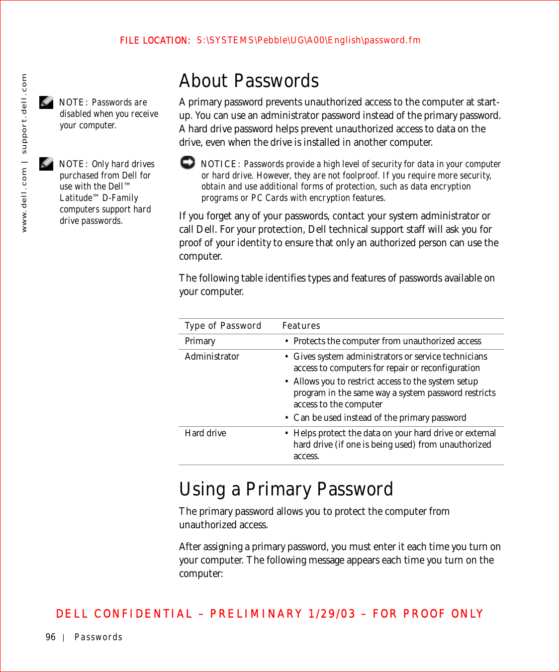 96 Passwordswww.dell.com | support.dell.comFILE LOCATION:  S:\SYSTEMS\Pebble\UG\A00\English\password.fmDELL CONFIDENTIAL – PRELIMINARY 1/29/03 – FOR PROOF ONLYAbout Passwords NOTE: Passwords are disabled when you receive your computer.A primary password prevents unauthorized access to the computer at start-up. You can use an administrator password instead of the primary password. A hard drive password helps prevent unauthorized access to data on the drive, even when the drive is installed in another computer. NOTE: Only hard drives purchased from Dell for use with the Dell™ Latitude™ D-Family computers support hard drive passwords. NOTICE: Passwords provide a high level of security for data in your computer or hard drive. However, they are not foolproof. If you require more security, obtain and use additional forms of protection, such as data encryption programs or PC Cards with encryption features. If you forget any of your passwords, contact your system administrator or call Dell. For your protection, Dell technical support staff will ask you for proof of your identity to ensure that only an authorized person can use the computer.The following table identifies types and features of passwords available on your computer.Using a Primary PasswordThe primary password allows you to protect the computer from unauthorized access.After assigning a primary password, you must enter it each time you turn on your computer. The following message appears each time you turn on the computer:Type of Password FeaturesPrimary • Protects the computer from unauthorized accessAdministrator • Gives system administrators or service technicians access to computers for repair or reconfiguration• Allows you to restrict access to the system setup program in the same way a system password restricts access to the computer• Can be used instead of the primary passwordHard drive • Helps protect the data on your hard drive or external hard drive (if one is being used) from unauthorized access.