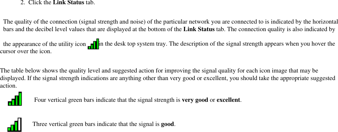 2.  Click the Link Status tab. The quality of the connection (signal strength and noise) of the particular network you are connected to is indicated by the horizontal bars and the decibel level values that are displayed at the bottom of the Link Status tab. The connection quality is also indicated by the appearance of the utility icon  in the desk top system tray. The description of the signal strength appears when you hover the cursor over the icon.The table below shows the quality level and suggested action for improving the signal quality for each icon image that may be displayed. If the signal strength indications are anything other than very good or excellent, you should take the appropriate suggested action.Four vertical green bars indicate that the signal strength is very good or excellent.Three vertical green bars indicate that the signal is good.