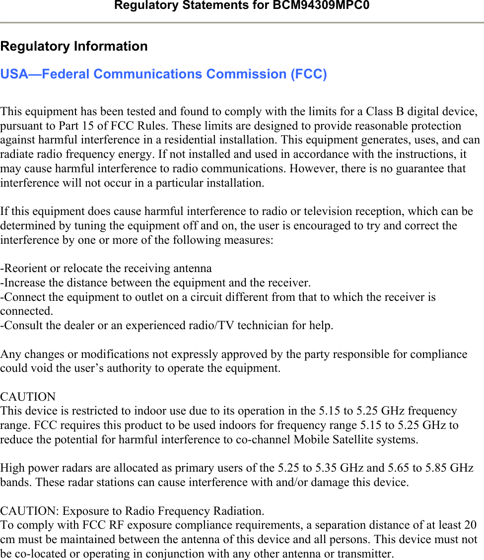 Regulatory Statements for BCM94309MPC0  Regulatory Information USA—Federal Communications Commission (FCC)  This equipment has been tested and found to comply with the limits for a Class B digital device, pursuant to Part 15 of FCC Rules. These limits are designed to provide reasonable protection against harmful interference in a residential installation. This equipment generates, uses, and can radiate radio frequency energy. If not installed and used in accordance with the instructions, it may cause harmful interference to radio communications. However, there is no guarantee that interference will not occur in a particular installation.  If this equipment does cause harmful interference to radio or television reception, which can be determined by tuning the equipment off and on, the user is encouraged to try and correct the interference by one or more of the following measures:    -Reorient or relocate the receiving antenna -Increase the distance between the equipment and the receiver. -Connect the equipment to outlet on a circuit different from that to which the receiver is connected. -Consult the dealer or an experienced radio/TV technician for help.  Any changes or modifications not expressly approved by the party responsible for compliance could void the user’s authority to operate the equipment.  CAUTION This device is restricted to indoor use due to its operation in the 5.15 to 5.25 GHz frequency range. FCC requires this product to be used indoors for frequency range 5.15 to 5.25 GHz to reduce the potential for harmful interference to co-channel Mobile Satellite systems.  High power radars are allocated as primary users of the 5.25 to 5.35 GHz and 5.65 to 5.85 GHz bands. These radar stations can cause interference with and/or damage this device.  CAUTION: Exposure to Radio Frequency Radiation. To comply with FCC RF exposure compliance requirements, a separation distance of at least 20 cm must be maintained between the antenna of this device and all persons. This device must not be co-located or operating in conjunction with any other antenna or transmitter.  