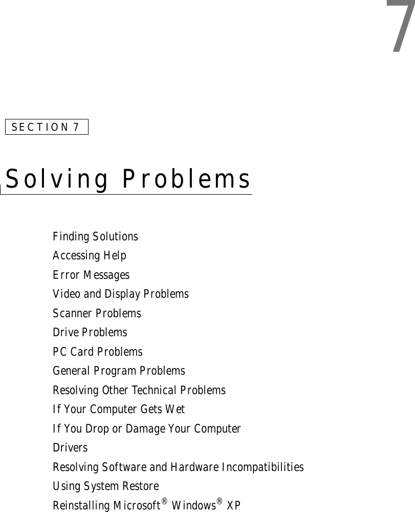 7SECTION 7Solving Problems Finding SolutionsAccessing HelpError MessagesVideo and Display ProblemsScanner ProblemsDrive ProblemsPC Card ProblemsGeneral Program ProblemsResolving Other Technical ProblemsIf Your Computer Gets WetIf You Drop or Damage Your ComputerDriversResolving Software and Hardware IncompatibilitiesUsing System RestoreReinstalling Microsoft® Windows® XP