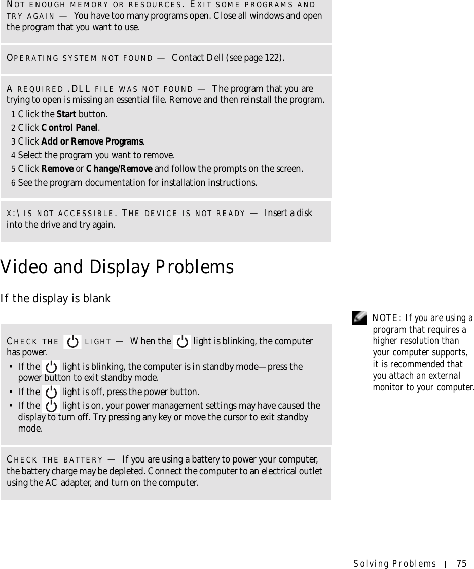 Solving Problems 75Video and Display ProblemsIf the display is blank NOTE: If you are using a program that requires a higher resolution than your computer supports, it is recommended that you attach an external monitor to your computer.NOT ENOUGH MEMORY OR RESOURCES. EXIT SOME PROGRAMS AND TRY AGAIN —You have too many programs open. Close all windows and open the program that you want to use.OPERATING SYSTEM NOT FOUND —Contact Dell (see page 122).A REQUIRED .DLL FILE WAS NOT FOUND —The program that you are trying to open is missing an essential file. Remove and then reinstall the program.1Click the Start button.2Click Control Panel.3Click Add or Remove Programs.4Select the program you want to remove.5Click Remove or Change/Remove and follow the prompts on the screen.6See the program documentation for installation instructions.X:\ IS NOT ACCESSIBLE. THE DEVICE IS NOT READY —Insert a disk into the drive and try again.CHECK THE  LIGHT —When the   light is blinking, the computer has power. • If the   light is blinking, the computer is in standby mode—press the power button to exit standby mode. • If the   light is off, press the power button.• If the   light is on, your power management settings may have caused the display to turn off. Try pressing any key or move the cursor to exit standby mode.CHECK THE BATTERY —If you are using a battery to power your computer, the battery charge may be depleted. Connect the computer to an electrical outlet using the AC adapter, and turn on the computer.