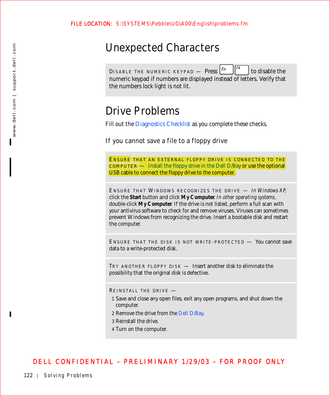 122 Solving Problemswww.dell.com | support.dell.comFILE LOCATION:  S:\SYSTEMS\Pebble\UG\A00\English\problems.fmDELL CONFIDENTIAL – PRELIMINARY 1/29/03 – FOR PROOF ONLYUnexpected CharactersDrive ProblemsFill out the Diagnostics Checklist as you complete these checks.If you cannot save a file to a floppy driveDISABLE THE NUMERIC KEYPAD —Press   to disable the numeric keypad if numbers are displayed instead of letters. Verify that the numbers lock light is not lit.ENSURE THAT AN EXTERNAL FLOPPY DRIVE IS CONNECTED TO THE COMPUTER —Install the floppy drive in the Dell D/Bay or use the optional USB cable to connect the floppy drive to the computer.ENSURE THAT WINDOWS RECOGNIZES THE DRIVE —In Windows XP, click the Start button and click My Computer. In other operating systems, double-click My Computer. If the drive is not listed, perform a full scan with your antivirus software to check for and remove viruses. Viruses can sometimes prevent Windows from recognizing the drive. Insert a bootable disk and restart the computer.ENSURE THAT THE DISK IS NOT WRITE-PROTECTED —You cannot save data to a write-protected disk. TRY ANOTHER FLOPPY DISK —Insert another disk to eliminate the possibility that the original disk is defective.REINSTALL THE DRIVE —1Save and close any open files, exit any open programs, and shut down the computer.2Remove the drive from the Dell D/Bay.3Reinstall the drive.4Turn on the computer.