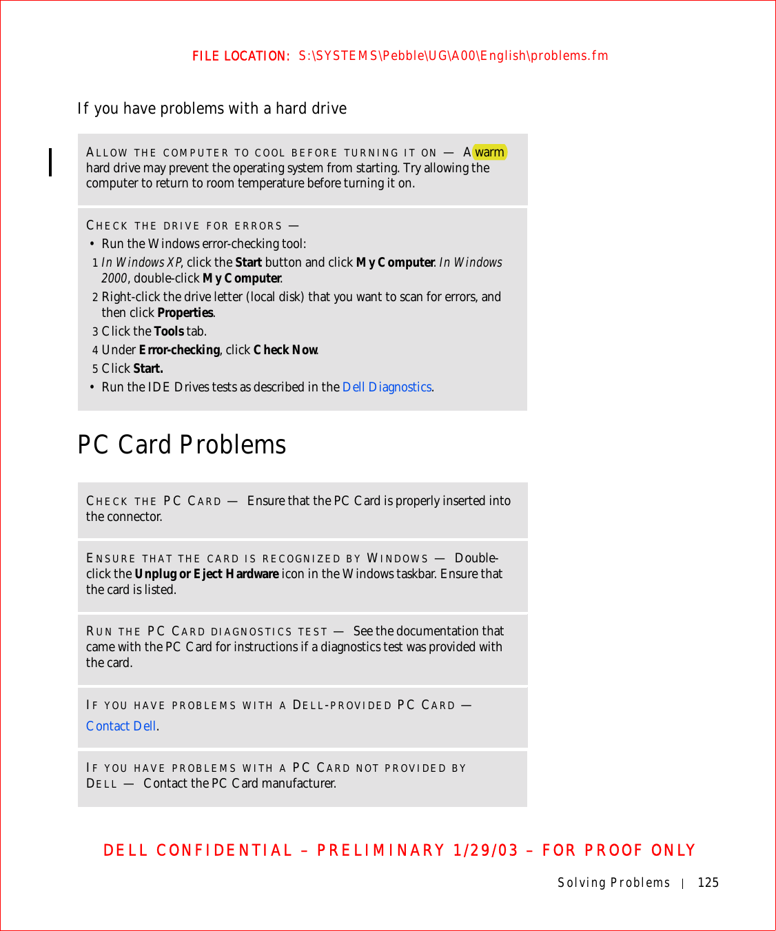 Solving Problems 125FILE LOCATION:  S:\SYSTEMS\Pebble\UG\A00\English\problems.fmDELL CONFIDENTIAL – PRELIMINARY 1/29/03 – FOR PROOF ONLYIf you have problems with a hard drivePC Card ProblemsALLOW THE COMPUTER TO COOL BEFORE TURNING IT ON —A warm hard drive may prevent the operating system from starting. Try allowing the computer to return to room temperature before turning it on.CHECK THE DRIVE FOR ERRORS —• Run the Windows error-checking tool:1In Windows XP, click the Start button and click My Computer. In Windows 2000, double-click My Computer.2Right-click the drive letter (local disk) that you want to scan for errors, and then click Properties.3Click the Tools tab.4Under Error-checking, click Check Now.5Click Start.• Run the IDE Drives tests as described in the Dell Diagnostics.CHECK THE PC CARD —Ensure that the PC Card is properly inserted into the connector.ENSURE THAT THE CARD IS RECOGNIZED BY WINDOWS —Double-click the Unplug or Eject Hardware icon in the Windows taskbar. Ensure that the card is listed.RUN THE PC CARD DIAGNOSTICS TEST —See the documentation that came with the PC Card for instructions if a diagnostics test was provided with the card.IF YOU HAVE PROBLEMS WITH A DELL-PROVIDED PC CARD —Contact Dell.IF YOU HAVE PROBLEMS WITH A PC CARD NOT PROVIDED BY DELL —Contact the PC Card manufacturer.