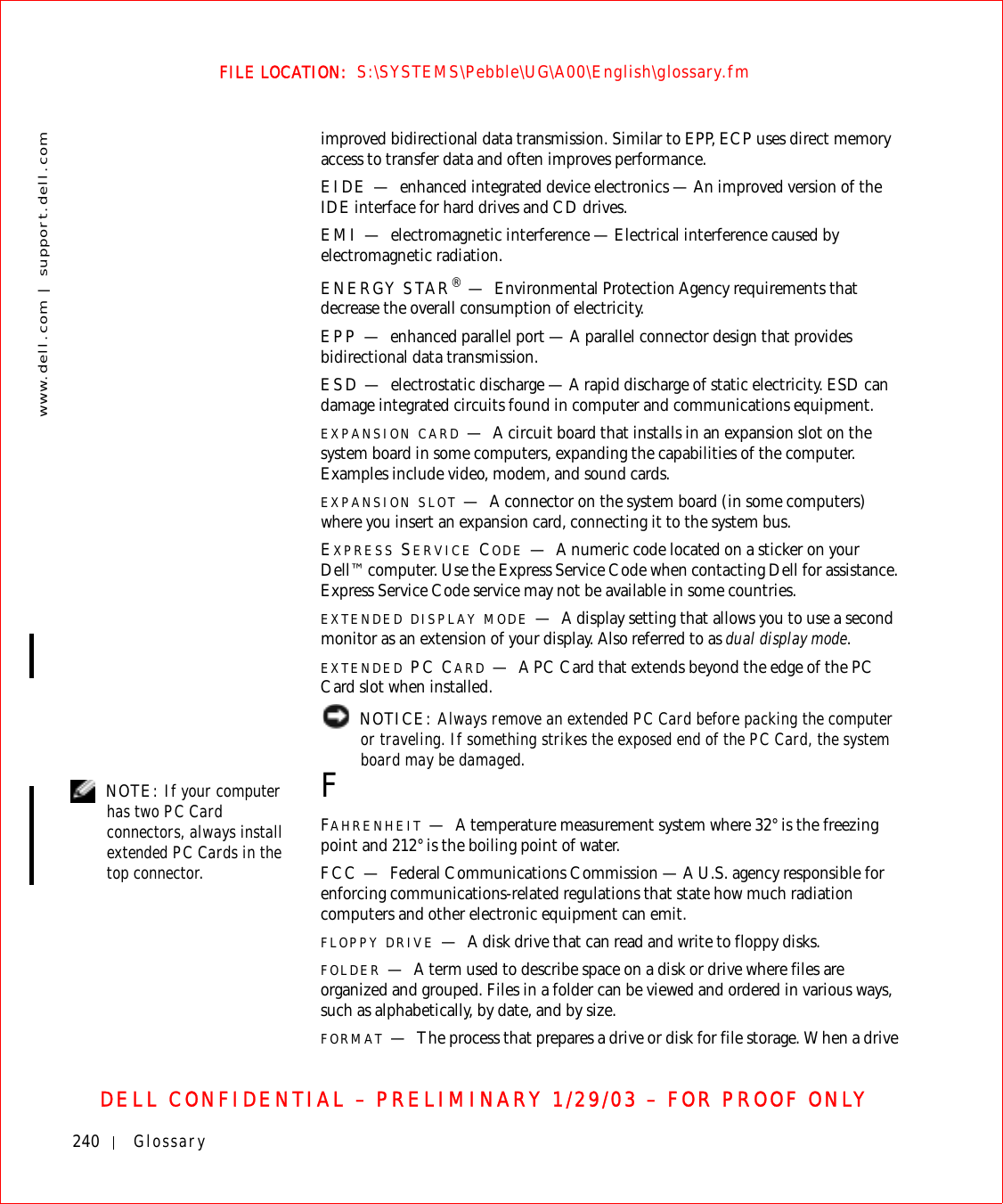 240 Glossarywww.dell.com | support.dell.comFILE LOCATION:  S:\SYSTEMS\Pebble\UG\A00\English\glossary.fmDELL CONFIDENTIAL – PRELIMINARY 1/29/03 – FOR PROOF ONLYimproved bidirectional data transmission. Similar to EPP, ECP uses direct memory access to transfer data and often improves performance.EIDE — enhanced integrated device electronics — An improved version of the IDE interface for hard drives and CD drives.EMI — electromagnetic interference — Electrical interference caused by electromagnetic radiation.ENERGY STAR®—Environmental Protection Agency requirements that decrease the overall consumption of electricity.EPP — enhanced parallel port — A parallel connector design that provides bidirectional data transmission.ESD — electrostatic discharge — A rapid discharge of static electricity. ESD can damage integrated circuits found in computer and communications equipment.EXPANSION CARD —A circuit board that installs in an expansion slot on the system board in some computers, expanding the capabilities of the computer. Examples include video, modem, and sound cards.EXPANSION SLOT —A connector on the system board (in some computers) where you insert an expansion card, connecting it to the system bus.EXPRESS SERVICE CODE —A numeric code located on a sticker on your Dell™ computer. Use the Express Service Code when contacting Dell for assistance. Express Service Code service may not be available in some countries.EXTENDED DISPLAY MODE —A display setting that allows you to use a second monitor as an extension of your display. Also referred to as dual display mode.EXTENDED PC CARD —A PC Card that extends beyond the edge of the PC Card slot when installed. NOTICE: Always remove an extended PC Card before packing the computer or traveling. If something strikes the exposed end of the PC Card, the system board may be damaged. NOTE: If your computer has two PC Card connectors, always install extended PC Cards in the top connector.FFAHRENHEIT —A temperature measurement system where 32° is the freezing point and 212° is the boiling point of water.FCC — Federal Communications Commission — A U.S. agency responsible for enforcing communications-related regulations that state how much radiation computers and other electronic equipment can emit.FLOPPY DRIVE —A disk drive that can read and write to floppy disks.FOLDER —A term used to describe space on a disk or drive where files are organized and grouped. Files in a folder can be viewed and ordered in various ways, such as alphabetically, by date, and by size.FORMAT —The process that prepares a drive or disk for file storage. When a drive 