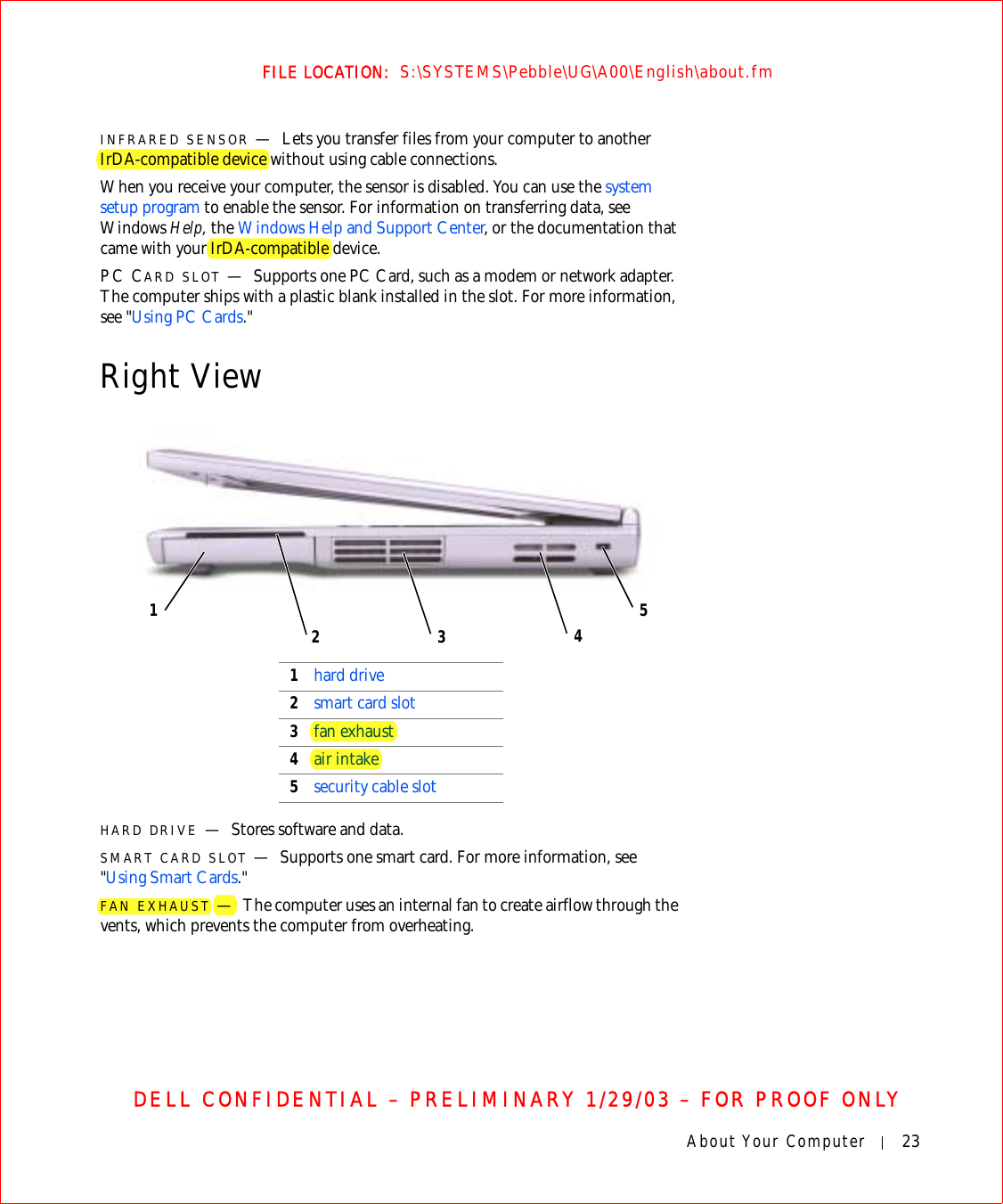 About Your Computer 23FILE LOCATION:  S:\SYSTEMS\Pebble\UG\A00\English\about.fmDELL CONFIDENTIAL – PRELIMINARY 1/29/03 – FOR PROOF ONLYINFRARED SENSOR —Lets you transfer files from your computer to another IrDA-compatible device without using cable connections.When you receive your computer, the sensor is disabled. You can use the system setup program to enable the sensor. For information on transferring data, see Windows Help, the Windows Help and Support Center, or the documentation that came with your IrDA-compatible device.PC CARD SLOT —Supports one PC Card, such as a modem or network adapter. The computer ships with a plastic blank installed in the slot. For more information, see &quot;Using PC Cards.&quot;Right ViewHARD DRIVE —Stores software and data.SMART CARD SLOT —Supports one smart card. For more information, see &quot;Using Smart Cards.&quot;FAN EXHAUST —The computer uses an internal fan to create airflow through the vents, which prevents the computer from overheating.1hard drive2smart card slot3fan exhaust4air intake5security cable slot53124