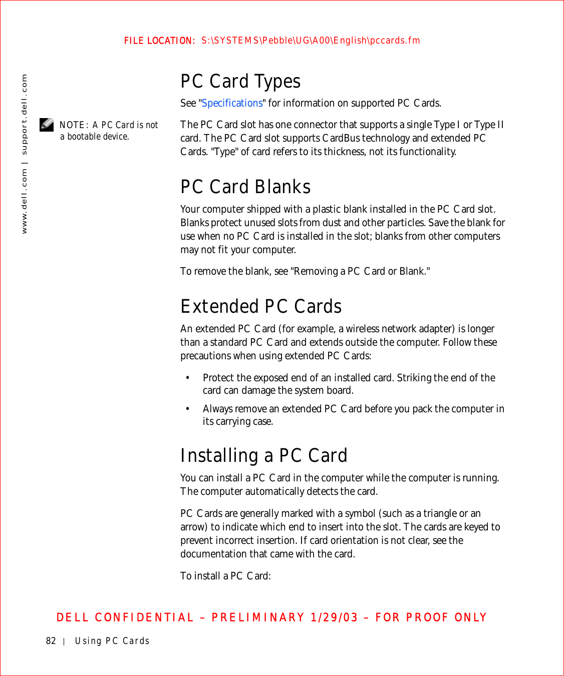 82 Using PC Cardswww.dell.com | support.dell.comFILE LOCATION:  S:\SYSTEMS\Pebble\UG\A00\English\pccards.fmDELL CONFIDENTIAL – PRELIMINARY 1/29/03 – FOR PROOF ONLYPC Card TypesSee &quot;Specifications&quot; for information on supported PC Cards. NOTE: A PC Card is not a bootable device. The PC Card slot has one connector that supports a single Type I or Type II card. The PC Card slot supports CardBus technology and extended PC Cards. &quot;Type&quot; of card refers to its thickness, not its functionality.PC Card BlanksYour computer shipped with a plastic blank installed in the PC Card slot. Blanks protect unused slots from dust and other particles. Save the blank for use when no PC Card is installed in the slot; blanks from other computers may not fit your computer.To remove the blank, see &quot;Removing a PC Card or Blank.&quot;Extended PC CardsAn extended PC Card (for example, a wireless network adapter) is longer than a standard PC Card and extends outside the computer. Follow these precautions when using extended PC Cards:• Protect the exposed end of an installed card. Striking the end of the card can damage the system board.• Always remove an extended PC Card before you pack the computer in its carrying case.Installing a PC CardYou can install a PC Card in the computer while the computer is running. The computer automatically detects the card.PC Cards are generally marked with a symbol (such as a triangle or an arrow) to indicate which end to insert into the slot. The cards are keyed to prevent incorrect insertion. If card orientation is not clear, see the documentation that came with the card. To install a PC Card: