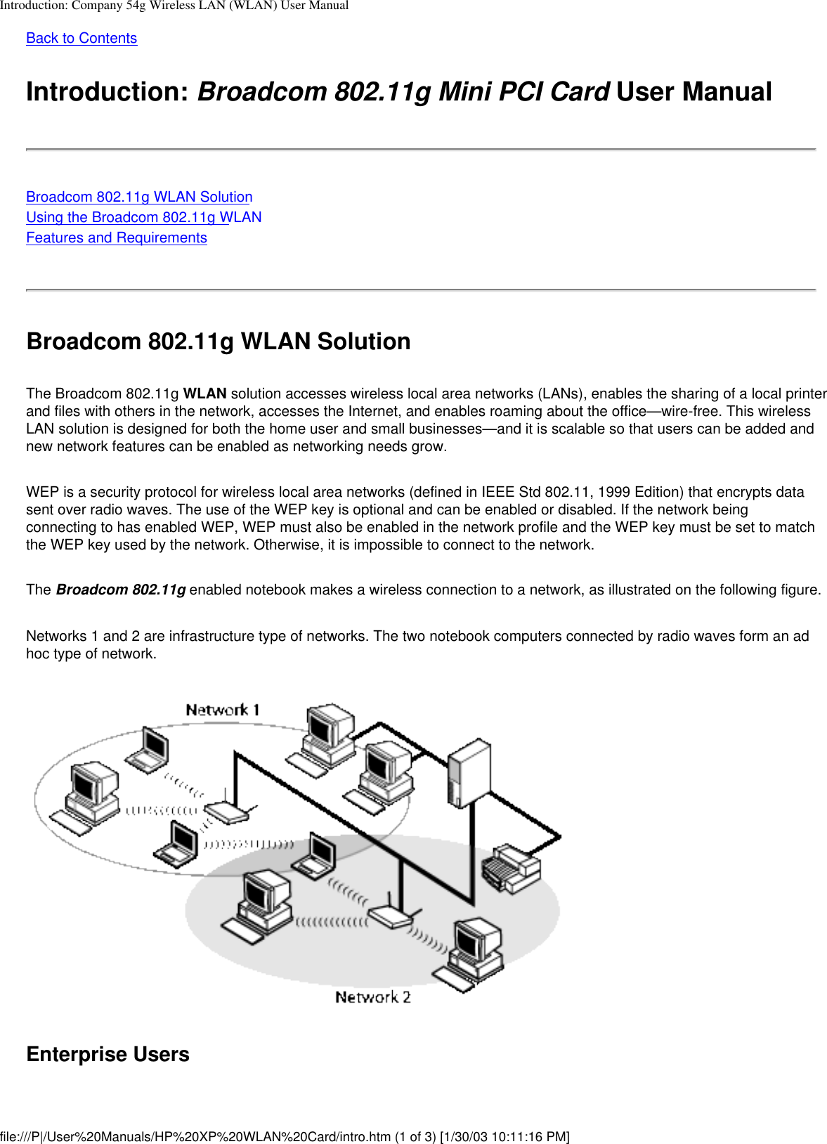 Introduction: Company 54g Wireless LAN (WLAN) User ManualBack to ContentsIntroduction: Broadcom 802.11g Mini PCI Card User ManualBroadcom 802.11g WLAN SolutionUsing the Broadcom 802.11g WLANFeatures and RequirementsBroadcom 802.11g WLAN SolutionThe Broadcom 802.11g WLAN solution accesses wireless local area networks (LANs), enables the sharing of a local printer and files with others in the network, accesses the Internet, and enables roaming about the office—wire-free. This wireless LAN solution is designed for both the home user and small businesses—and it is scalable so that users can be added and new network features can be enabled as networking needs grow.WEP is a security protocol for wireless local area networks (defined in IEEE Std 802.11, 1999 Edition) that encrypts data sent over radio waves. The use of the WEP key is optional and can be enabled or disabled. If the network being connecting to has enabled WEP, WEP must also be enabled in the network profile and the WEP key must be set to match the WEP key used by the network. Otherwise, it is impossible to connect to the network.The Broadcom 802.11g enabled notebook makes a wireless connection to a network, as illustrated on the following figure.Networks 1 and 2 are infrastructure type of networks. The two notebook computers connected by radio waves form an ad hoc type of network.Enterprise Usersfile:///P|/User%20Manuals/HP%20XP%20WLAN%20Card/intro.htm (1 of 3) [1/30/03 10:11:16 PM]