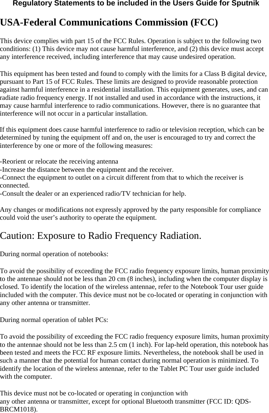  Regulatory Statements to be included in the Users Guide for Sputnik  USA-Federal Communications Commission (FCC) This device complies with part 15 of the FCC Rules. Operation is subject to the following two conditions: (1) This device may not cause harmful interference, and (2) this device must accept any interference received, including interference that may cause undesired operation. This equipment has been tested and found to comply with the limits for a Class B digital device, pursuant to Part 15 of FCC Rules. These limits are designed to provide reasonable protection against harmful interference in a residential installation. This equipment generates, uses, and can radiate radio frequency energy. If not installed and used in accordance with the instructions, it may cause harmful interference to radio communications. However, there is no guarantee that interference will not occur in a particular installation.  If this equipment does cause harmful interference to radio or television reception, which can be determined by tuning the equipment off and on, the user is encouraged to try and correct the interference by one or more of the following measures:  -Reorient or relocate the receiving antenna -Increase the distance between the equipment and the receiver. -Connect the equipment to outlet on a circuit different from that to which the receiver is connected. -Consult the dealer or an experienced radio/TV technician for help.  Any changes or modifications not expressly approved by the party responsible for compliance could void the user’s authority to operate the equipment.  Caution: Exposure to Radio Frequency Radiation. During normal operation of notebooks:  To avoid the possibility of exceeding the FCC radio frequency exposure limits, human proximity to the antennae should not be less than 20 cm (8 inches), including when the computer display is closed. To identify the location of the wireless antennae, refer to the Notebook Tour user guide included with the computer. This device must not be co-located or operating in conjunction with any other antenna or transmitter.  During normal operation of tablet PCs:  To avoid the possibility of exceeding the FCC radio frequency exposure limits, human proximity to the antennae should not be less than 2.5 cm (1 inch). For lap-held operation, this notebook has been tested and meets the FCC RF exposure limits. Nevertheless, the notebook shall be used in such a manner that the potential for human contact during normal operation is minimized. To identify the location of the wireless antennae, refer to the Tablet PC Tour user guide included with the computer. This device must not be co-located or operating in conjunction with  any other antenna or transmitter, except for optional Bluetooth transmitter (FCC ID: QDS-BRCM1018).  