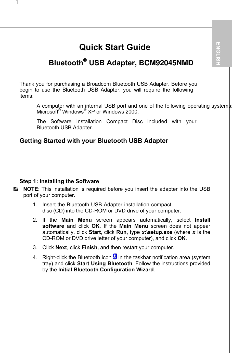 1        Quick Start Guide     Bluetooth® USB Adapter, BCM92045NMD  Thank you for purchasing a Broadcom Bluetooth USB Adapter. Before you begin to use the Bluetooth USB Adapter, you will require the followingitems:   A computer with an internal USB port and one of the following operating systems: Microsoft® Windows® XP or Windows 2000.   The Software Installation Compact Disc included with your  Bluetooth USB Adapter.  Getting Started with your Bluetooth USB Adapter  Step 1: Installing the Software  NOTE: This installation is required before you insert the adapter into the USB port of your computer. 1. Insert the Bluetooth USB Adapter installation compact disc (CD) into the CD-ROM or DVD drive of your computer. 2. If the Main Menu screen appears automatically, select Install software and click OK. If the Main Menu screen does not appear automatically, click Start, click Run, type x:\setup.exe (where x is the CD-ROM or DVD drive letter of your computer), and click OK. 3. Click Next, click Finish, and then restart your computer. 4.  Right-click the Bluetooth icon   in the taskbar notification area (system tray) and click Start Using Bluetooth. Follow the instructions provided by the Initial Bluetooth Configuration Wizard.   1.           ENGLISH  