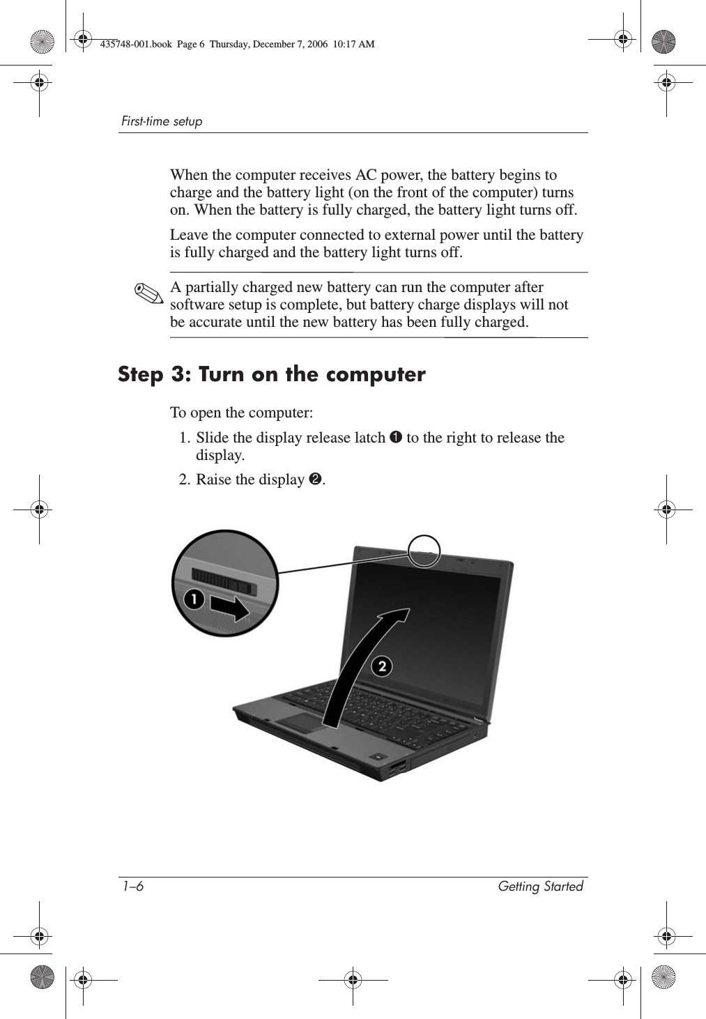 1–6 Getting StartedFirst-time setupWhen the computer receives AC power, the battery begins to charge and the battery light (on the front of the computer) turns on. When the battery is fully charged, the battery light turns off. Leave the computer connected to external power until the battery is fully charged and the battery light turns off. ✎A partially charged new battery can run the computer after software setup is complete, but battery charge displays will not be accurate until the new battery has been fully charged.Step 3: Turn on the computerTo open the computer:1. Slide the display release latch 1 to the right to release the display.2. Raise the display 2.435748-001.book  Page 6  Thursday, December 7, 2006  10:17 AM