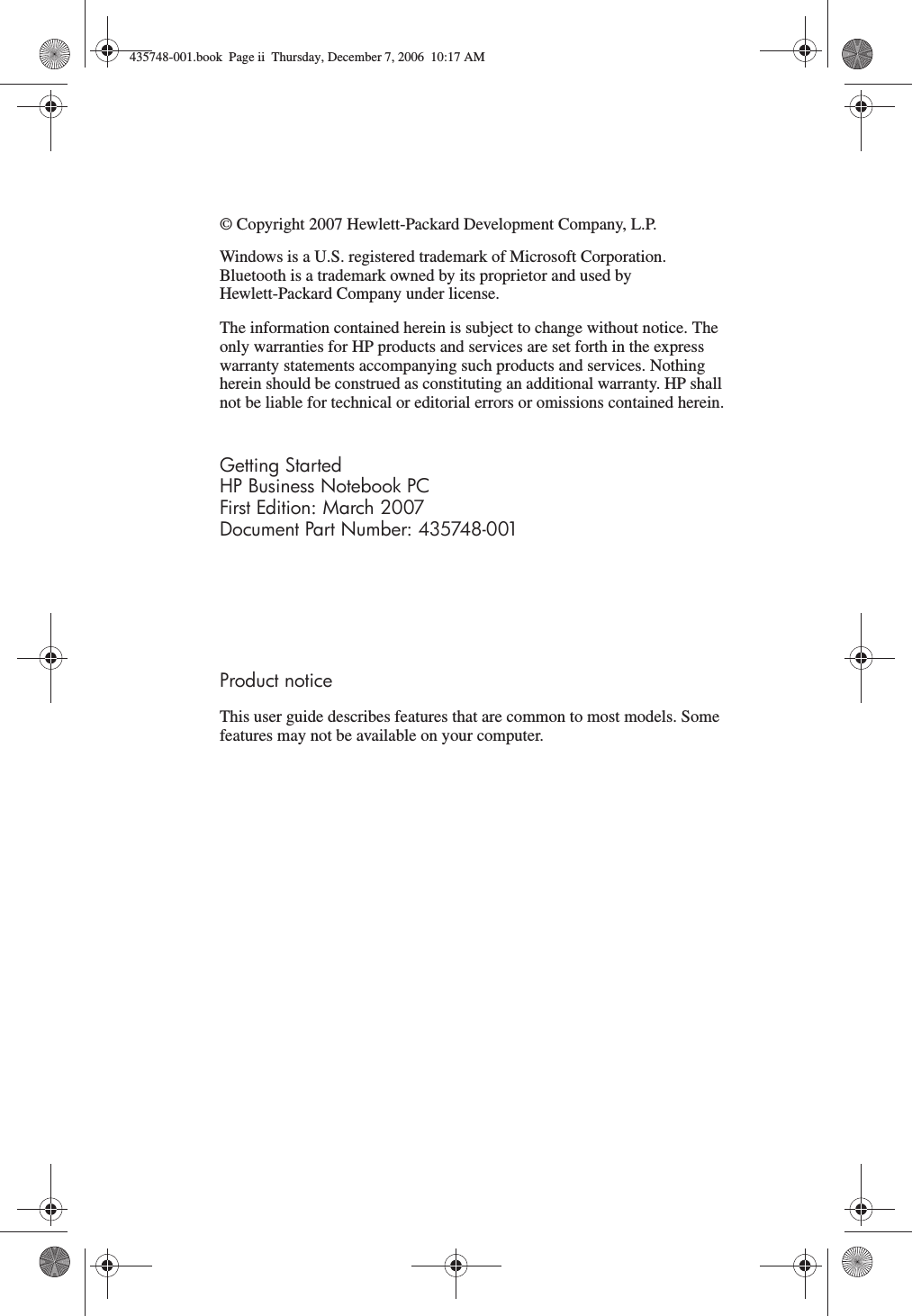 © Copyright 2007 Hewlett-Packard Development Company, L.P.Windows is a U.S. registered trademark of Microsoft Corporation. Bluetooth is a trademark owned by its proprietor and used by Hewlett-Packard Company under license.The information contained herein is subject to change without notice. The only warranties for HP products and services are set forth in the express warranty statements accompanying such products and services. Nothing herein should be construed as constituting an additional warranty. HP shall not be liable for technical or editorial errors or omissions contained herein.Getting StartedHP Business Notebook PCFirst Edition: March 2007Document Part Number: 435748-001Product noticeThis user guide describes features that are common to most models. Some features may not be available on your computer.435748-001.book  Page ii  Thursday, December 7, 2006  10:17 AM