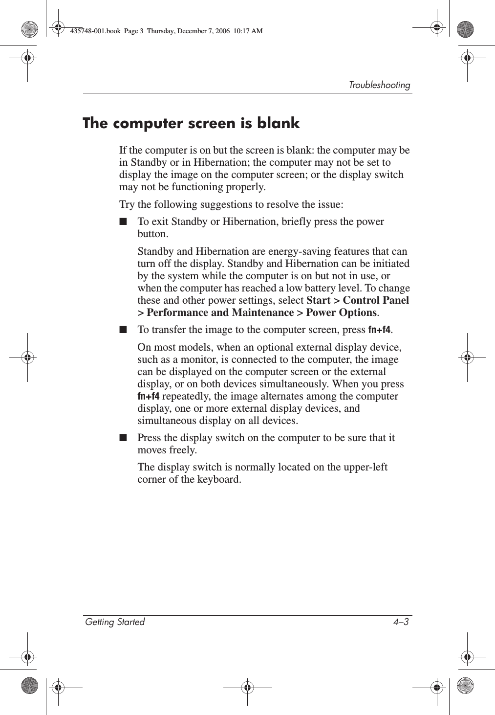 TroubleshootingGetting Started 4–3The computer screen is blankIf the computer is on but the screen is blank: the computer may be in Standby or in Hibernation; the computer may not be set to display the image on the computer screen; or the display switch may not be functioning properly.Try the following suggestions to resolve the issue:■To exit Standby or Hibernation, briefly press the power button.Standby and Hibernation are energy-saving features that can turn off the display. Standby and Hibernation can be initiated by the system while the computer is on but not in use, or when the computer has reached a low battery level. To change these and other power settings, select Start &gt; Control Panel &gt; Performance and Maintenance &gt; Power Options.■To transfer the image to the computer screen, press fn+f4.On most models, when an optional external display device, such as a monitor, is connected to the computer, the image can be displayed on the computer screen or the external display, or on both devices simultaneously. When you press fn+f4 repeatedly, the image alternates among the computer display, one or more external display devices, and simultaneous display on all devices. ■Press the display switch on the computer to be sure that it moves freely.The display switch is normally located on the upper-left corner of the keyboard.435748-001.book  Page 3  Thursday, December 7, 2006  10:17 AM