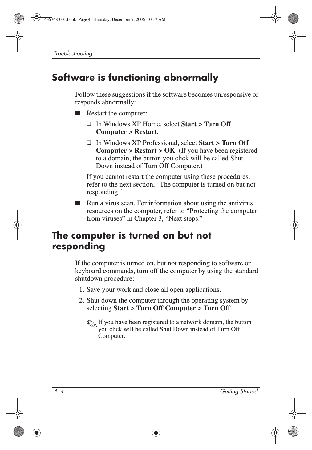 4–4 Getting StartedTroubleshootingSoftware is functioning abnormallyFollow these suggestions if the software becomes unresponsive or responds abnormally:■Restart the computer:❏In Windows XP Home, select Start &gt; Turn Off Computer &gt; Restart.❏In Windows XP Professional, select Start &gt; Turn Off Computer &gt; Restart &gt; OK. (If you have been registered to a domain, the button you click will be called Shut Down instead of Turn Off Computer.)If you cannot restart the computer using these procedures, refer to the next section, “The computer is turned on but not responding.”■Run a virus scan. For information about using the antivirus resources on the computer, refer to “Protecting the computer from viruses” in Chapter 3, “Next steps.”The computer is turned on but not respondingIf the computer is turned on, but not responding to software or keyboard commands, turn off the computer by using the standard shutdown procedure:1. Save your work and close all open applications.2. Shut down the computer through the operating system by selecting Start &gt; Turn Off Computer &gt; Turn Off.✎If you have been registered to a network domain, the button you click will be called Shut Down instead of Turn Off Computer.435748-001.book  Page 4  Thursday, December 7, 2006  10:17 AM