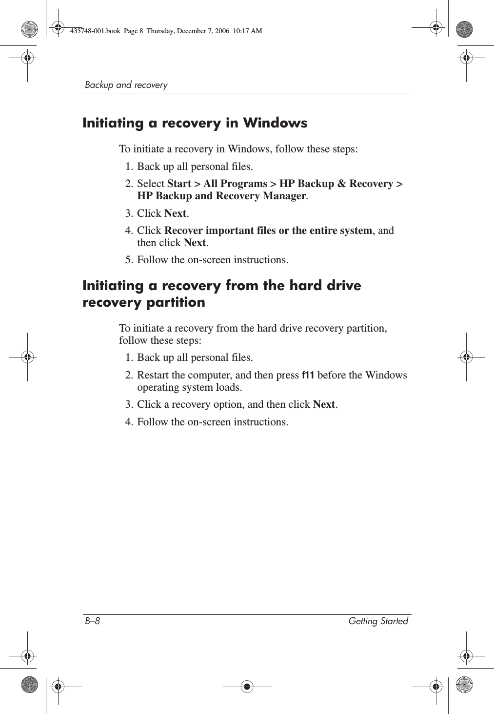 B–8 Getting StartedBackup and recoveryInitiating a recovery in WindowsTo initiate a recovery in Windows, follow these steps:1. Back up all personal files.2. Select Start &gt; All Programs &gt; HP Backup &amp; Recovery &gt; HP Backup and Recovery Manager.3. Click Next.4. Click Recover important files or the entire system, and then click Next.5. Follow the on-screen instructions.Initiating a recovery from the hard drive recovery partitionTo initiate a recovery from the hard drive recovery partition, follow these steps:1. Back up all personal files.2. Restart the computer, and then press f11 before the Windows operating system loads.3. Click a recovery option, and then click Next.4. Follow the on-screen instructions.435748-001.book  Page 8  Thursday, December 7, 2006  10:17 AM