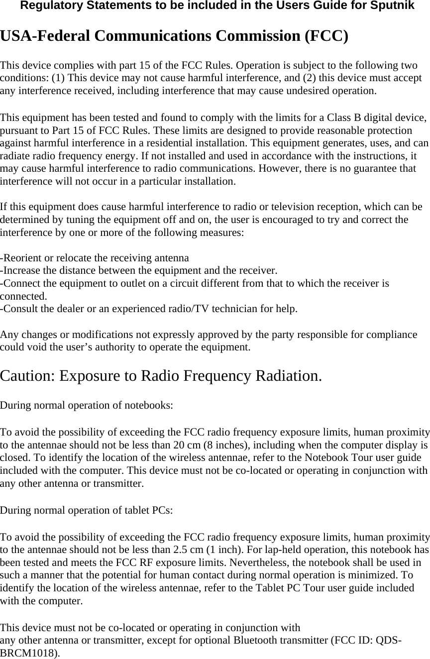  Regulatory Statements to be included in the Users Guide for Sputnik  USA-Federal Communications Commission (FCC) This device complies with part 15 of the FCC Rules. Operation is subject to the following two conditions: (1) This device may not cause harmful interference, and (2) this device must accept any interference received, including interference that may cause undesired operation. This equipment has been tested and found to comply with the limits for a Class B digital device, pursuant to Part 15 of FCC Rules. These limits are designed to provide reasonable protection against harmful interference in a residential installation. This equipment generates, uses, and can radiate radio frequency energy. If not installed and used in accordance with the instructions, it may cause harmful interference to radio communications. However, there is no guarantee that interference will not occur in a particular installation.  If this equipment does cause harmful interference to radio or television reception, which can be determined by tuning the equipment off and on, the user is encouraged to try and correct the interference by one or more of the following measures:  -Reorient or relocate the receiving antenna -Increase the distance between the equipment and the receiver. -Connect the equipment to outlet on a circuit different from that to which the receiver is connected. -Consult the dealer or an experienced radio/TV technician for help.  Any changes or modifications not expressly approved by the party responsible for compliance could void the user’s authority to operate the equipment.  Caution: Exposure to Radio Frequency Radiation. During normal operation of notebooks:  To avoid the possibility of exceeding the FCC radio frequency exposure limits, human proximity to the antennae should not be less than 20 cm (8 inches), including when the computer display is closed. To identify the location of the wireless antennae, refer to the Notebook Tour user guide included with the computer. This device must not be co-located or operating in conjunction with any other antenna or transmitter.  During normal operation of tablet PCs:  To avoid the possibility of exceeding the FCC radio frequency exposure limits, human proximity to the antennae should not be less than 2.5 cm (1 inch). For lap-held operation, this notebook has been tested and meets the FCC RF exposure limits. Nevertheless, the notebook shall be used in such a manner that the potential for human contact during normal operation is minimized. To identify the location of the wireless antennae, refer to the Tablet PC Tour user guide included with the computer. This device must not be co-located or operating in conjunction with  any other antenna or transmitter, except for optional Bluetooth transmitter (FCC ID: QDS-BRCM1018).  