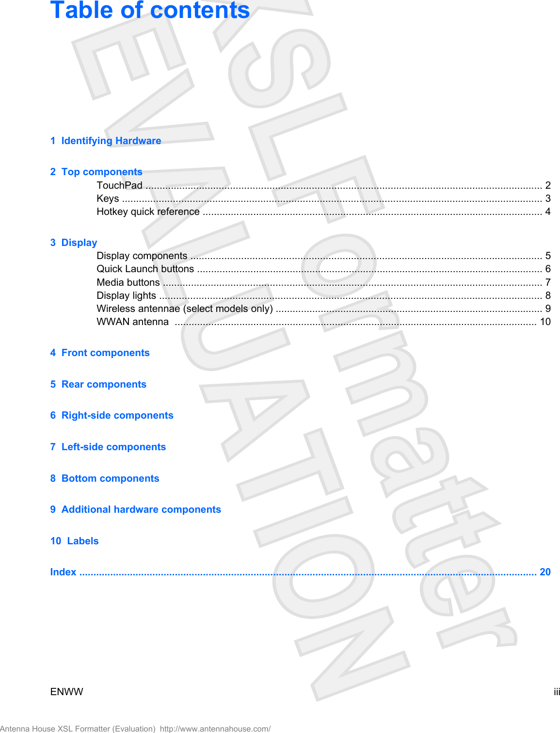 Table of contents1  Identifying Hardware2  Top componentsTouchPad ............................................................................................................................................. 2Keys ..................................................................................................................................................... 3Hotkey quick reference ......................................................................................................................... 43  DisplayDisplay components ............................................................................................................................. 5Quick Launch buttons ........................................................................................................................... 6Media buttons ....................................................................................................................................... 7Display lights ........................................................................................................................................ 8Wireless antennae (select models only) ............................................................................................... 9WWAN antenna  ................................................................................................................................. 104  Front components5  Rear components6  Right-side components7  Left-side components8  Bottom components9  Additional hardware components10  LabelsIndex ................................................................................................................................................................... 20ENWW iiiAntenna House XSL Formatter (Evaluation)  http://www.antennahouse.com/