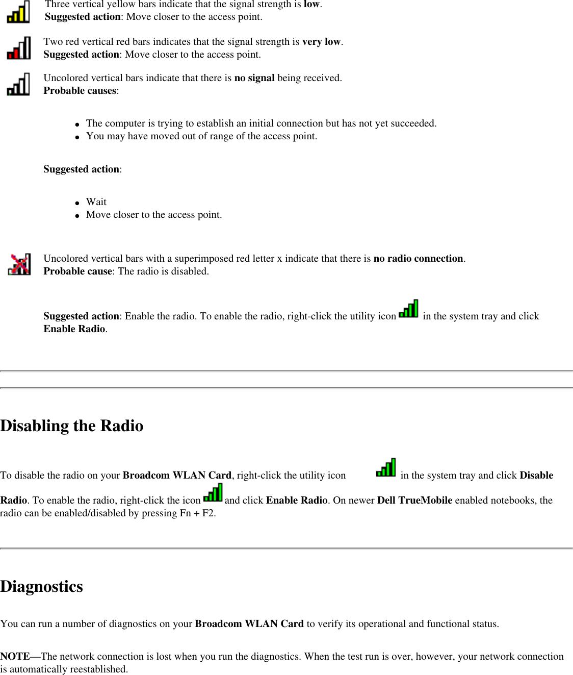 Three vertical yellow bars indicate that the signal strength is low.Suggested action: Move closer to the access point.Two red vertical red bars indicates that the signal strength is very low.Suggested action: Move closer to the access point.Uncolored vertical bars indicate that there is no signal being received.Probable causes: ●     The computer is trying to establish an initial connection but has not yet succeeded.●     You may have moved out of range of the access point.Suggested action:●     Wait●     Move closer to the access point.Uncolored vertical bars with a superimposed red letter x indicate that there is no radio connection.Probable cause: The radio is disabled. Suggested action: Enable the radio. To enable the radio, right-click the utility icon   in the system tray and click Enable Radio.Disabling the RadioTo disable the radio on your Broadcom WLAN Card, right-click the utility icon   in the system tray and click Disable Radio. To enable the radio, right-click the icon  and click Enable Radio. On newer Dell TrueMobile enabled notebooks, the radio can be enabled/disabled by pressing Fn + F2.DiagnosticsYou can run a number of diagnostics on your Broadcom WLAN Card to verify its operational and functional status. NOTE—The network connection is lost when you run the diagnostics. When the test run is over, however, your network connection is automatically reestablished.   