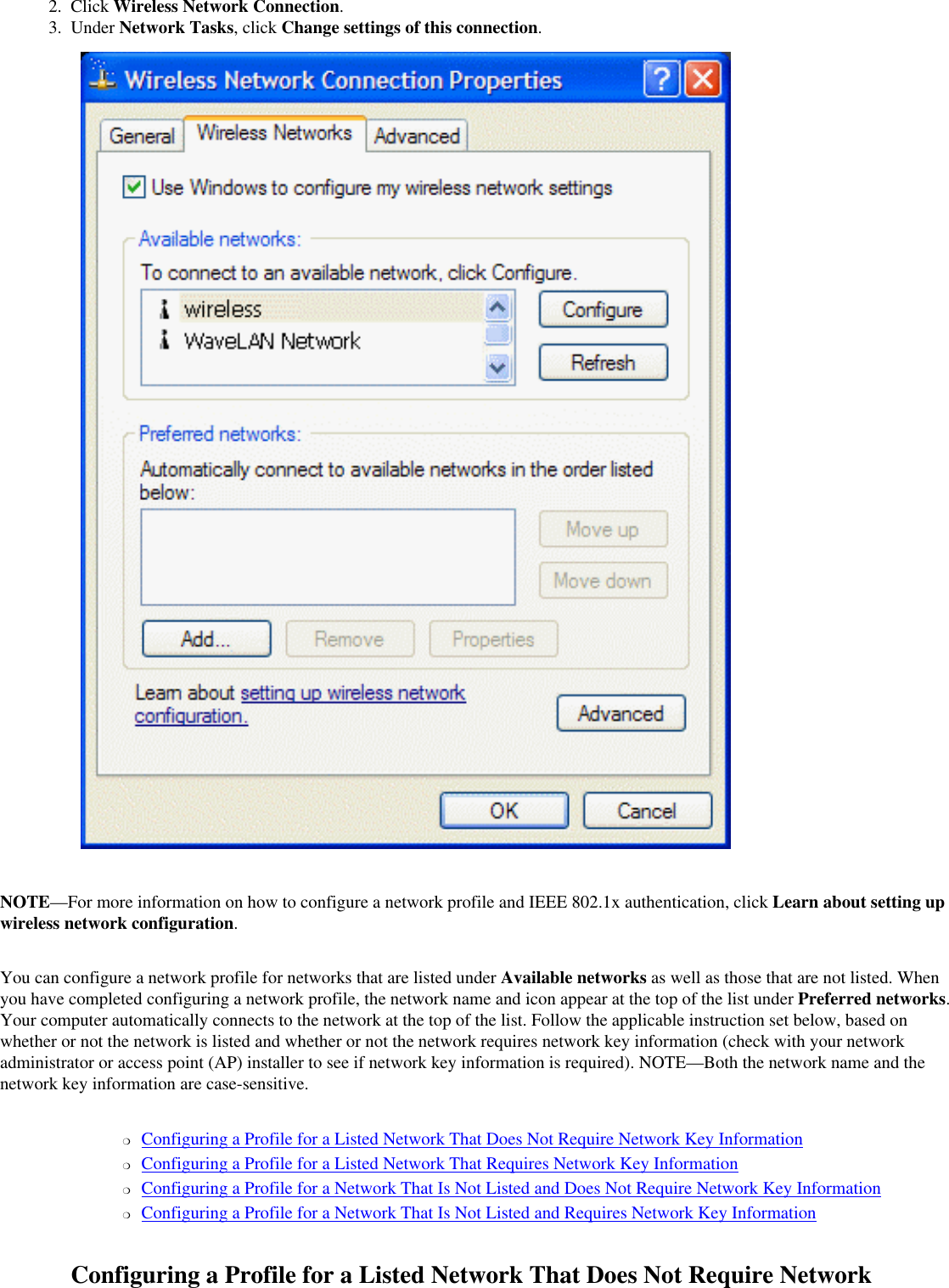 2.  Click Wireless Network Connection.3.  Under Network Tasks, click Change settings of this connection. NOTE—For more information on how to configure a network profile and IEEE 802.1x authentication, click Learn about setting up wireless network configuration.You can configure a network profile for networks that are listed under Available networks as well as those that are not listed. When you have completed configuring a network profile, the network name and icon appear at the top of the list under Preferred networks. Your computer automatically connects to the network at the top of the list. Follow the applicable instruction set below, based on whether or not the network is listed and whether or not the network requires network key information (check with your network administrator or access point (AP) installer to see if network key information is required). NOTE—Both the network name and the network key information are case-sensitive.❍     Configuring a Profile for a Listed Network That Does Not Require Network Key Information❍     Configuring a Profile for a Listed Network That Requires Network Key Information❍     Configuring a Profile for a Network That Is Not Listed and Does Not Require Network Key Information❍     Configuring a Profile for a Network That Is Not Listed and Requires Network Key InformationConfiguring a Profile for a Listed Network That Does Not Require Network 